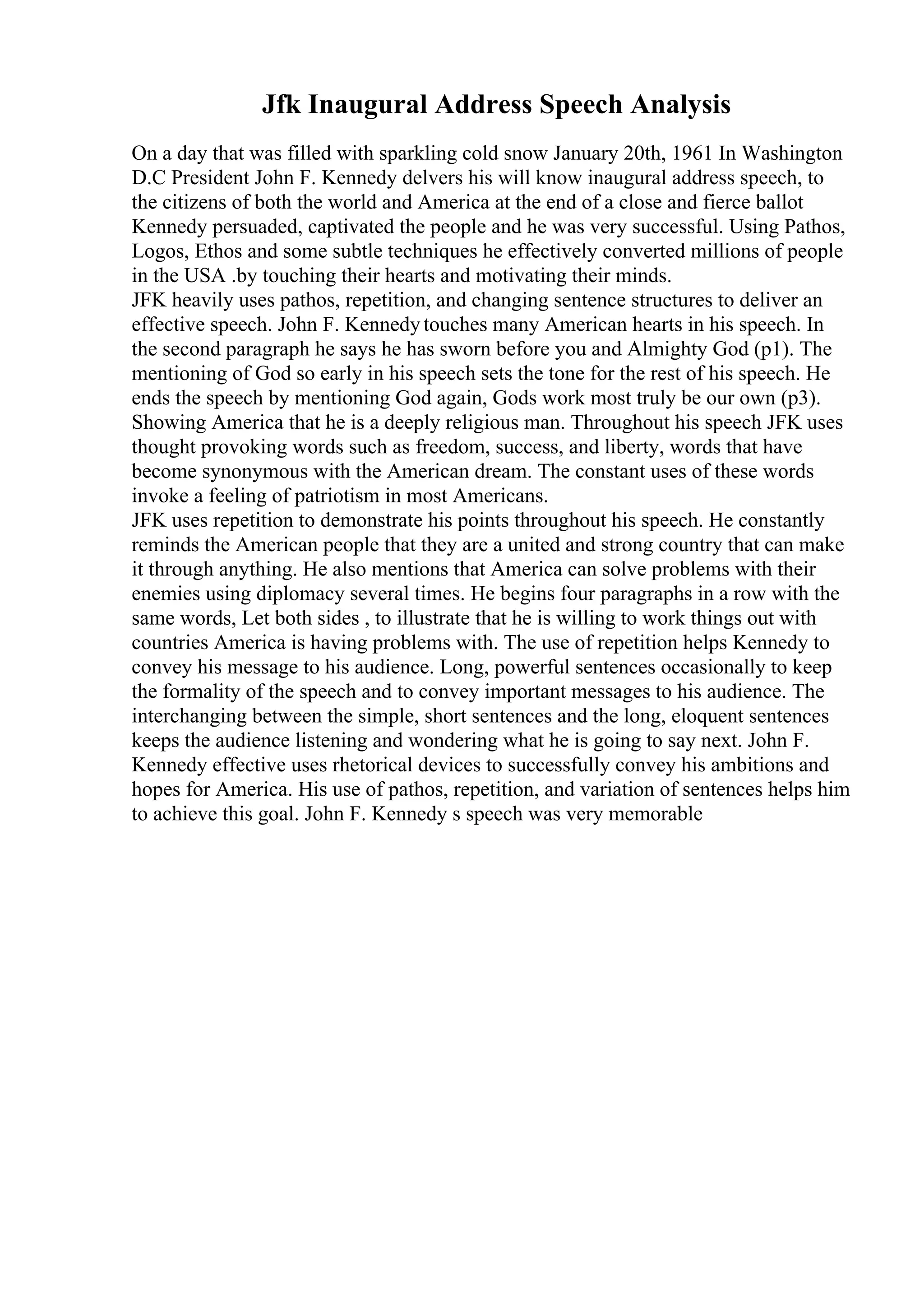 Jfk Inaugural Address Speech Analysis
On a day that was filled with sparkling cold snow January 20th, 1961 In Washington
D.C President John F. Kennedy delvers his will know inaugural address speech, to
the citizens of both the world and America at the end of a close and fierce ballot
Kennedy persuaded, captivated the people and he was very successful. Using Pathos,
Logos, Ethos and some subtle techniques he effectively converted millions of people
in the USA .by touching their hearts and motivating their minds.
JFK heavily uses pathos, repetition, and changing sentence structures to deliver an
effective speech. John F. Kennedytouches many American hearts in his speech. In
the second paragraph he says he has sworn before you and Almighty God (p1). The
mentioning of God so early in his speech sets the tone for the rest of his speech. He
ends the speech by mentioning God again, Gods work most truly be our own (p3).
Showing America that he is a deeply religious man. Throughout his speech JFK uses
thought provoking words such as freedom, success, and liberty, words that have
become synonymous with the American dream. The constant uses of these words
invoke a feeling of patriotism in most Americans.
JFK uses repetition to demonstrate his points throughout his speech. He constantly
reminds the American people that they are a united and strong country that can make
it through anything. He also mentions that America can solve problems with their
enemies using diplomacy several times. He begins four paragraphs in a row with the
same words, Let both sides , to illustrate that he is willing to work things out with
countries America is having problems with. The use of repetition helps Kennedy to
convey his message to his audience. Long, powerful sentences occasionally to keep
the formality of the speech and to convey important messages to his audience. The
interchanging between the simple, short sentences and the long, eloquent sentences
keeps the audience listening and wondering what he is going to say next. John F.
Kennedy effective uses rhetorical devices to successfully convey his ambitions and
hopes for America. His use of pathos, repetition, and variation of sentences helps him
to achieve this goal. John F. Kennedy s speech was very memorable
 