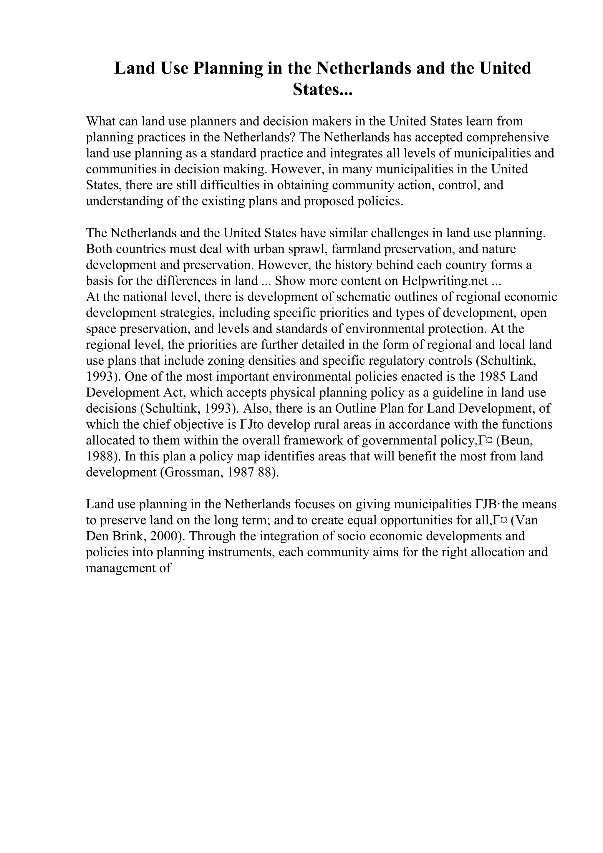 Land Use Planning in the Netherlands and the United
States...
What can land use planners and decision makers in the United States learn from
planning practices in the Netherlands? The Netherlands has accepted comprehensive
land use planning as a standard practice and integrates all levels of municipalities and
communities in decision making. However, in many municipalities in the United
States, there are still difficulties in obtaining community action, control, and
understanding of the existing plans and proposed policies.
The Netherlands and the United States have similar challenges in land use planning.
Both countries must deal with urban sprawl, farmland preservation, and nature
development and preservation. However, the history behind each country forms a
basis for the differences in land ... Show more content on Helpwriting.net ...
At the national level, there is development of schematic outlines of regional economic
development strategies, including specific priorities and types of development, open
space preservation, and levels and standards of environmental protection. At the
regional level, the priorities are further detailed in the form of regional and local land
use plans that include zoning densities and specific regulatory controls (Schultink,
1993). One of the most important environmental policies enacted is the 1985 Land
Development Act, which accepts physical planning policy as a guideline in land use
decisions (Schultink, 1993). Also, there is an Outline Plan for Land Development, of
which the chief objective is ГЈto develop rural areas in accordance with the functions
allocated to them within the overall framework of governmental policy,Г¤ (Beun,
1988). In this plan a policy map identifies areas that will benefit the most from land
development (Grossman, 1987 88).
Land use planning in the Netherlands focuses on giving municipalities ГЈВ·the means
to preserve land on the long term; and to create equal opportunities for all,Г¤ (Van
Den Brink, 2000). Through the integration of socio economic developments and
policies into planning instruments, each community aims for the right allocation and
management of
 
