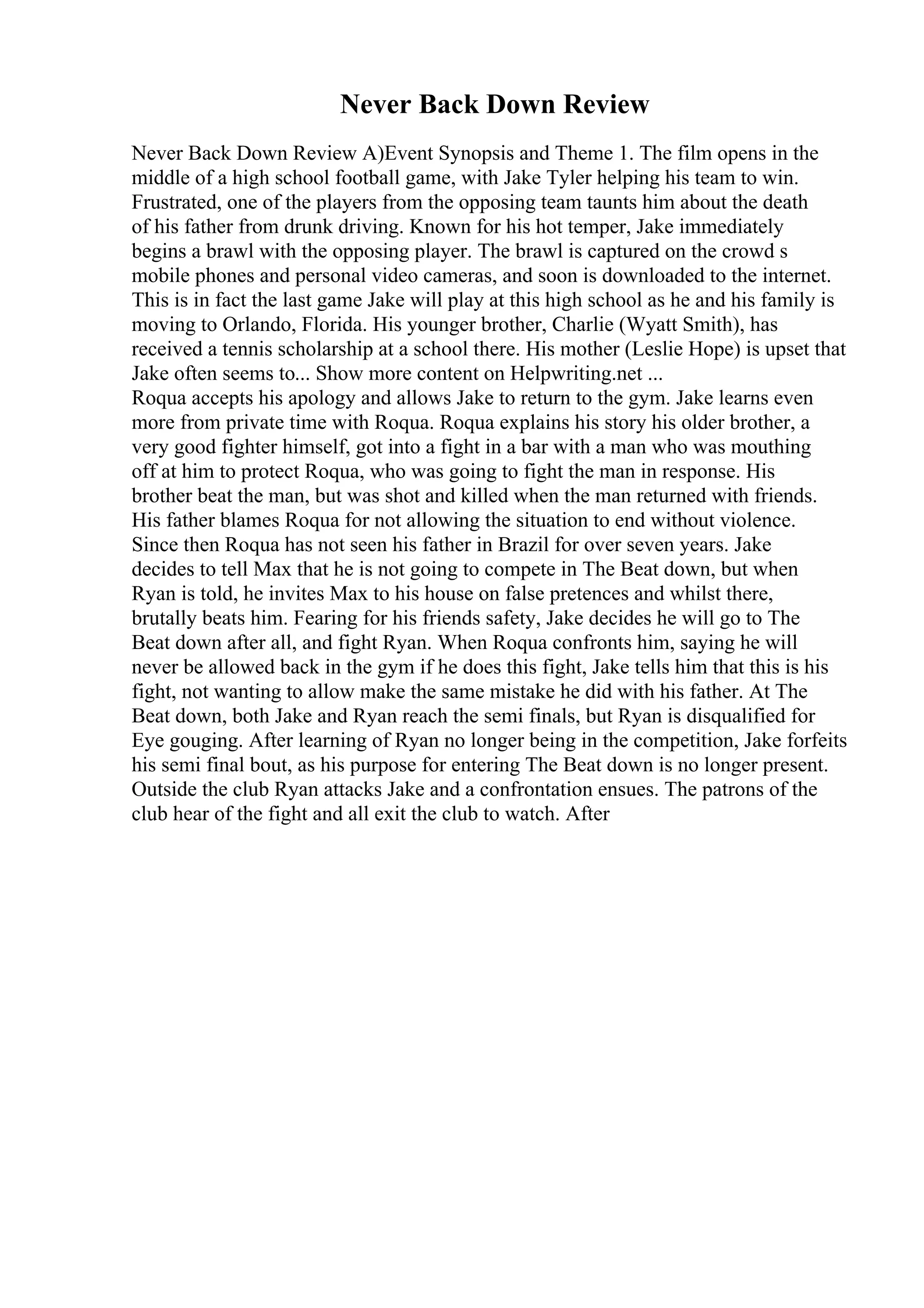 Never Back Down Review
Never Back Down Review A)Event Synopsis and Theme 1. The film opens in the
middle of a high school football game, with Jake Tyler helping his team to win.
Frustrated, one of the players from the opposing team taunts him about the death
of his father from drunk driving. Known for his hot temper, Jake immediately
begins a brawl with the opposing player. The brawl is captured on the crowd s
mobile phones and personal video cameras, and soon is downloaded to the internet.
This is in fact the last game Jake will play at this high school as he and his family is
moving to Orlando, Florida. His younger brother, Charlie (Wyatt Smith), has
received a tennis scholarship at a school there. His mother (Leslie Hope) is upset that
Jake often seems to... Show more content on Helpwriting.net ...
Roqua accepts his apology and allows Jake to return to the gym. Jake learns even
more from private time with Roqua. Roqua explains his story his older brother, a
very good fighter himself, got into a fight in a bar with a man who was mouthing
off at him to protect Roqua, who was going to fight the man in response. His
brother beat the man, but was shot and killed when the man returned with friends.
His father blames Roqua for not allowing the situation to end without violence.
Since then Roqua has not seen his father in Brazil for over seven years. Jake
decides to tell Max that he is not going to compete in The Beat down, but when
Ryan is told, he invites Max to his house on false pretences and whilst there,
brutally beats him. Fearing for his friends safety, Jake decides he will go to The
Beat down after all, and fight Ryan. When Roqua confronts him, saying he will
never be allowed back in the gym if he does this fight, Jake tells him that this is his
fight, not wanting to allow make the same mistake he did with his father. At The
Beat down, both Jake and Ryan reach the semi finals, but Ryan is disqualified for
Eye gouging. After learning of Ryan no longer being in the competition, Jake forfeits
his semi final bout, as his purpose for entering The Beat down is no longer present.
Outside the club Ryan attacks Jake and a confrontation ensues. The patrons of the
club hear of the fight and all exit the club to watch. After
 
