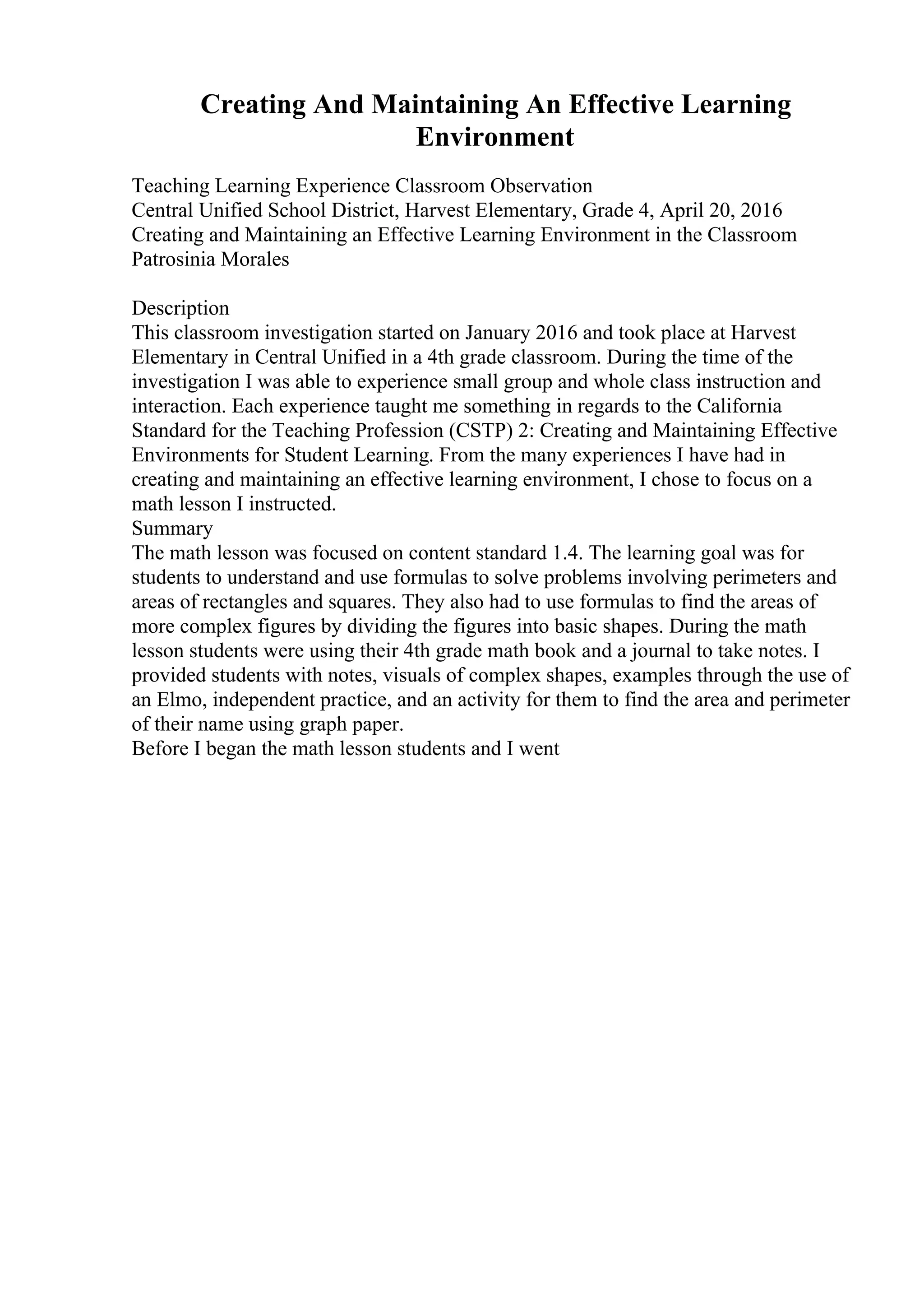 Creating And Maintaining An Effective Learning
Environment
Teaching Learning Experience Classroom Observation
Central Unified School District, Harvest Elementary, Grade 4, April 20, 2016
Creating and Maintaining an Effective Learning Environment in the Classroom
Patrosinia Morales
Description
This classroom investigation started on January 2016 and took place at Harvest
Elementary in Central Unified in a 4th grade classroom. During the time of the
investigation I was able to experience small group and whole class instruction and
interaction. Each experience taught me something in regards to the California
Standard for the Teaching Profession (CSTP) 2: Creating and Maintaining Effective
Environments for Student Learning. From the many experiences I have had in
creating and maintaining an effective learning environment, I chose to focus on a
math lesson I instructed.
Summary
The math lesson was focused on content standard 1.4. The learning goal was for
students to understand and use formulas to solve problems involving perimeters and
areas of rectangles and squares. They also had to use formulas to find the areas of
more complex figures by dividing the figures into basic shapes. During the math
lesson students were using their 4th grade math book and a journal to take notes. I
provided students with notes, visuals of complex shapes, examples through the use of
an Elmo, independent practice, and an activity for them to find the area and perimeter
of their name using graph paper.
Before I began the math lesson students and I went
 