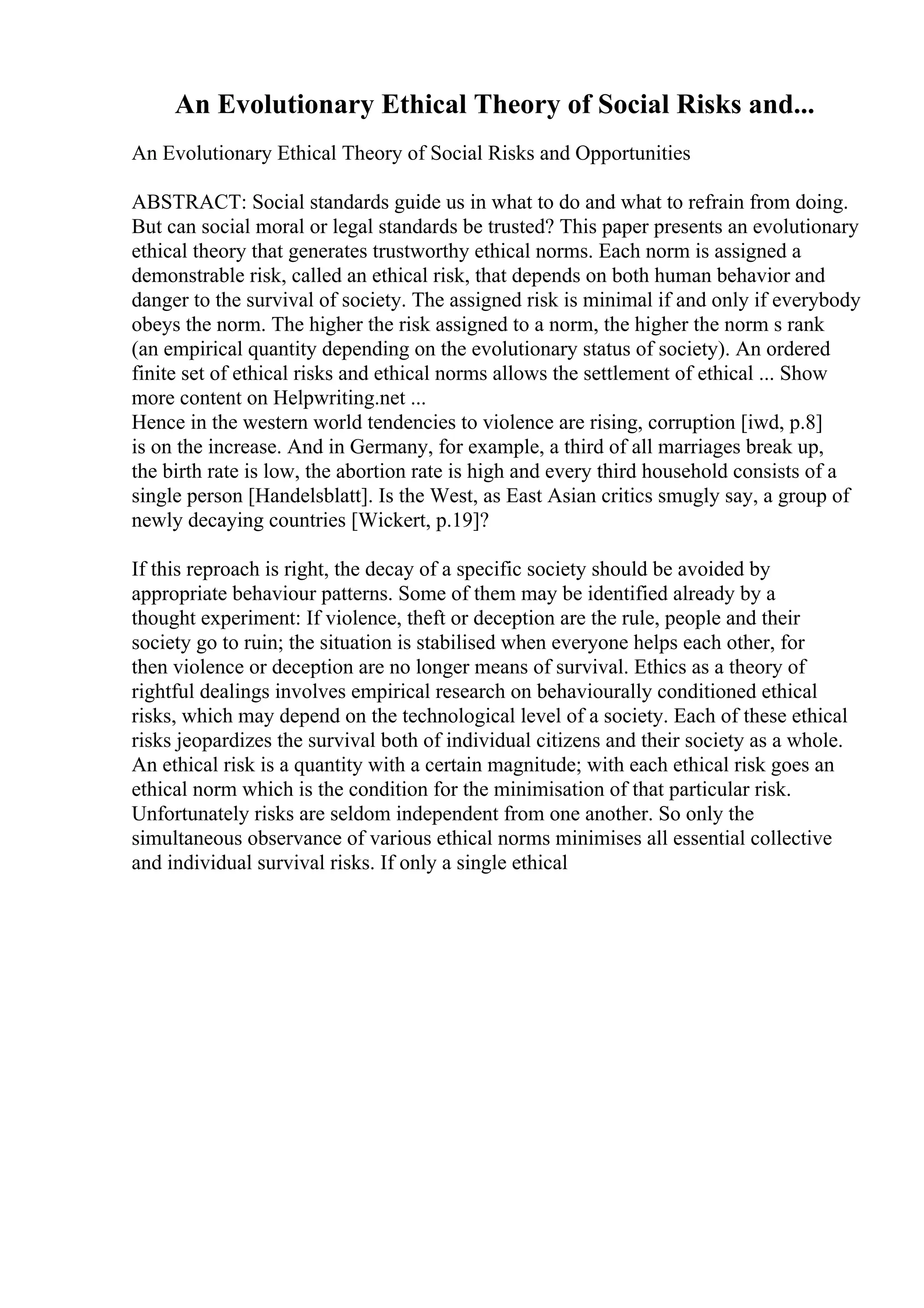An Evolutionary Ethical Theory of Social Risks and...
An Evolutionary Ethical Theory of Social Risks and Opportunities
ABSTRACT: Social standards guide us in what to do and what to refrain from doing.
But can social moral or legal standards be trusted? This paper presents an evolutionary
ethical theory that generates trustworthy ethical norms. Each norm is assigned a
demonstrable risk, called an ethical risk, that depends on both human behavior and
danger to the survival of society. The assigned risk is minimal if and only if everybody
obeys the norm. The higher the risk assigned to a norm, the higher the norm s rank
(an empirical quantity depending on the evolutionary status of society). An ordered
finite set of ethical risks and ethical norms allows the settlement of ethical ... Show
more content on Helpwriting.net ...
Hence in the western world tendencies to violence are rising, corruption [iwd, p.8]
is on the increase. And in Germany, for example, a third of all marriages break up,
the birth rate is low, the abortion rate is high and every third household consists of a
single person [Handelsblatt]. Is the West, as East Asian critics smugly say, a group of
newly decaying countries [Wickert, p.19]?
If this reproach is right, the decay of a specific society should be avoided by
appropriate behaviour patterns. Some of them may be identified already by a
thought experiment: If violence, theft or deception are the rule, people and their
society go to ruin; the situation is stabilised when everyone helps each other, for
then violence or deception are no longer means of survival. Ethics as a theory of
rightful dealings involves empirical research on behaviourally conditioned ethical
risks, which may depend on the technological level of a society. Each of these ethical
risks jeopardizes the survival both of individual citizens and their society as a whole.
An ethical risk is a quantity with a certain magnitude; with each ethical risk goes an
ethical norm which is the condition for the minimisation of that particular risk.
Unfortunately risks are seldom independent from one another. So only the
simultaneous observance of various ethical norms minimises all essential collective
and individual survival risks. If only a single ethical
 