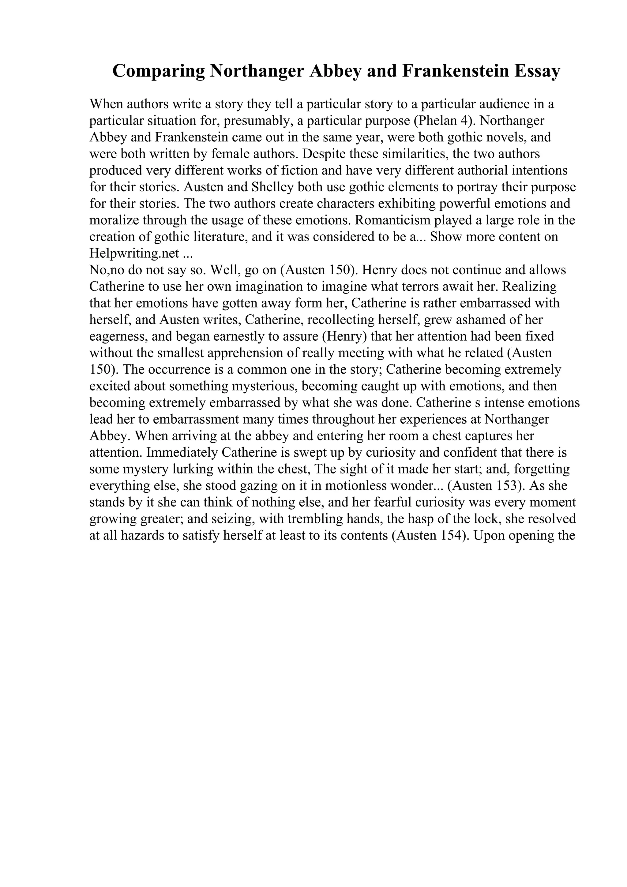 Comparing Northanger Abbey and Frankenstein Essay
When authors write a story they tell a particular story to a particular audience in a
particular situation for, presumably, a particular purpose (Phelan 4). Northanger
Abbey and Frankenstein came out in the same year, were both gothic novels, and
were both written by female authors. Despite these similarities, the two authors
produced very different works of fiction and have very different authorial intentions
for their stories. Austen and Shelley both use gothic elements to portray their purpose
for their stories. The two authors create characters exhibiting powerful emotions and
moralize through the usage of these emotions. Romanticism played a large role in the
creation of gothic literature, and it was considered to be a... Show more content on
Helpwriting.net ...
No,no do not say so. Well, go on (Austen 150). Henry does not continue and allows
Catherine to use her own imagination to imagine what terrors await her. Realizing
that her emotions have gotten away form her, Catherine is rather embarrassed with
herself, and Austen writes, Catherine, recollecting herself, grew ashamed of her
eagerness, and began earnestly to assure (Henry) that her attention had been fixed
without the smallest apprehension of really meeting with what he related (Austen
150). The occurrence is a common one in the story; Catherine becoming extremely
excited about something mysterious, becoming caught up with emotions, and then
becoming extremely embarrassed by what she was done. Catherine s intense emotions
lead her to embarrassment many times throughout her experiences at Northanger
Abbey. When arriving at the abbey and entering her room a chest captures her
attention. Immediately Catherine is swept up by curiosity and confident that there is
some mystery lurking within the chest, The sight of it made her start; and, forgetting
everything else, she stood gazing on it in motionless wonder... (Austen 153). As she
stands by it she can think of nothing else, and her fearful curiosity was every moment
growing greater; and seizing, with trembling hands, the hasp of the lock, she resolved
at all hazards to satisfy herself at least to its contents (Austen 154). Upon opening the
 