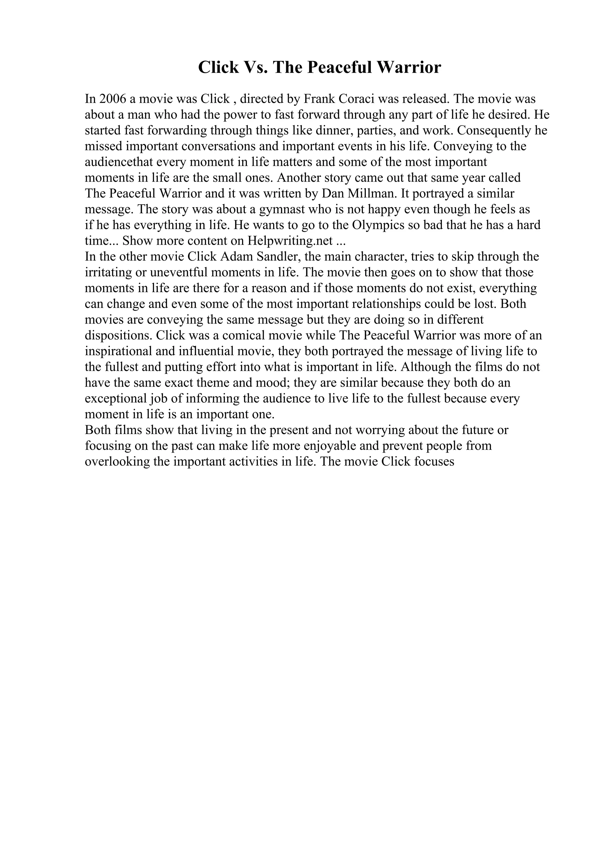 Click Vs. The Peaceful Warrior
In 2006 a movie was Click , directed by Frank Coraci was released. The movie was
about a man who had the power to fast forward through any part of life he desired. He
started fast forwarding through things like dinner, parties, and work. Consequently he
missed important conversations and important events in his life. Conveying to the
audiencethat every moment in life matters and some of the most important
moments in life are the small ones. Another story came out that same year called
The Peaceful Warrior and it was written by Dan Millman. It portrayed a similar
message. The story was about a gymnast who is not happy even though he feels as
if he has everything in life. He wants to go to the Olympics so bad that he has a hard
time... Show more content on Helpwriting.net ...
In the other movie Click Adam Sandler, the main character, tries to skip through the
irritating or uneventful moments in life. The movie then goes on to show that those
moments in life are there for a reason and if those moments do not exist, everything
can change and even some of the most important relationships could be lost. Both
movies are conveying the same message but they are doing so in different
dispositions. Click was a comical movie while The Peaceful Warrior was more of an
inspirational and influential movie, they both portrayed the message of living life to
the fullest and putting effort into what is important in life. Although the films do not
have the same exact theme and mood; they are similar because they both do an
exceptional job of informing the audience to live life to the fullest because every
moment in life is an important one.
Both films show that living in the present and not worrying about the future or
focusing on the past can make life more enjoyable and prevent people from
overlooking the important activities in life. The movie Click focuses
 
