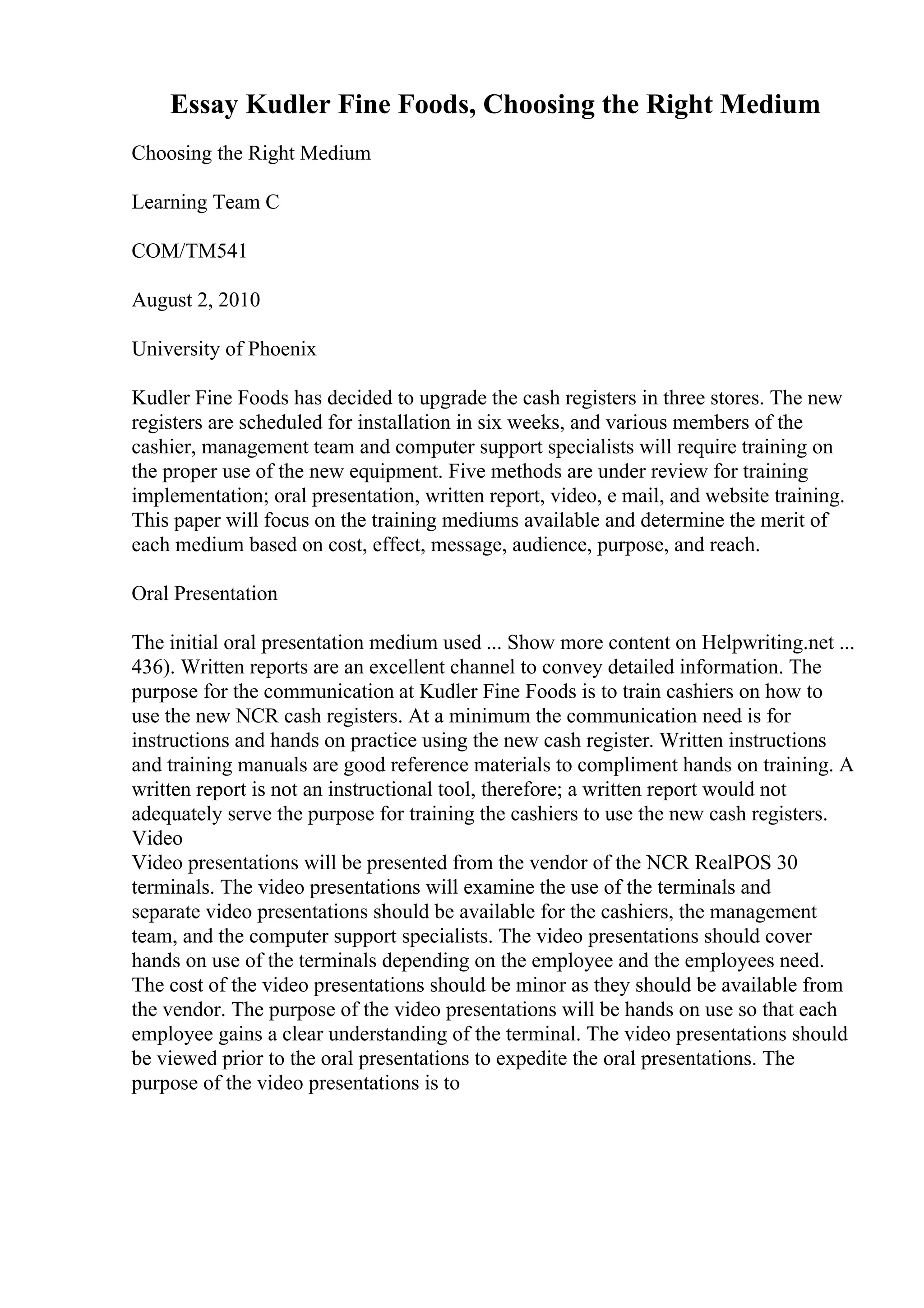 Essay Kudler Fine Foods, Choosing the Right Medium
Choosing the Right Medium
Learning Team C
COM/TM541
August 2, 2010
University of Phoenix
Kudler Fine Foods has decided to upgrade the cash registers in three stores. The new
registers are scheduled for installation in six weeks, and various members of the
cashier, management team and computer support specialists will require training on
the proper use of the new equipment. Five methods are under review for training
implementation; oral presentation, written report, video, e mail, and website training.
This paper will focus on the training mediums available and determine the merit of
each medium based on cost, effect, message, audience, purpose, and reach.
Oral Presentation
The initial oral presentation medium used ... Show more content on Helpwriting.net ...
436). Written reports are an excellent channel to convey detailed information. The
purpose for the communication at Kudler Fine Foods is to train cashiers on how to
use the new NCR cash registers. At a minimum the communication need is for
instructions and hands on practice using the new cash register. Written instructions
and training manuals are good reference materials to compliment hands on training. A
written report is not an instructional tool, therefore; a written report would not
adequately serve the purpose for training the cashiers to use the new cash registers.
Video
Video presentations will be presented from the vendor of the NCR RealPOS 30
terminals. The video presentations will examine the use of the terminals and
separate video presentations should be available for the cashiers, the management
team, and the computer support specialists. The video presentations should cover
hands on use of the terminals depending on the employee and the employees need.
The cost of the video presentations should be minor as they should be available from
the vendor. The purpose of the video presentations will be hands on use so that each
employee gains a clear understanding of the terminal. The video presentations should
be viewed prior to the oral presentations to expedite the oral presentations. The
purpose of the video presentations is to
 