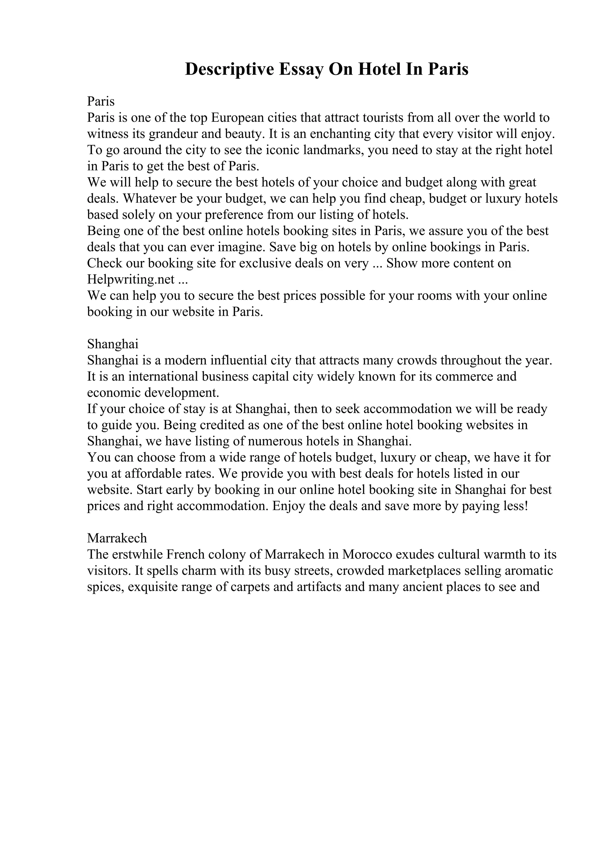 Descriptive Essay On Hotel In Paris
Paris
Paris is one of the top European cities that attract tourists from all over the world to
witness its grandeur and beauty. It is an enchanting city that every visitor will enjoy.
To go around the city to see the iconic landmarks, you need to stay at the right hotel
in Paris to get the best of Paris.
We will help to secure the best hotels of your choice and budget along with great
deals. Whatever be your budget, we can help you find cheap, budget or luxury hotels
based solely on your preference from our listing of hotels.
Being one of the best online hotels booking sites in Paris, we assure you of the best
deals that you can ever imagine. Save big on hotels by online bookings in Paris.
Check our booking site for exclusive deals on very ... Show more content on
Helpwriting.net ...
We can help you to secure the best prices possible for your rooms with your online
booking in our website in Paris.
Shanghai
Shanghai is a modern influential city that attracts many crowds throughout the year.
It is an international business capital city widely known for its commerce and
economic development.
If your choice of stay is at Shanghai, then to seek accommodation we will be ready
to guide you. Being credited as one of the best online hotel booking websites in
Shanghai, we have listing of numerous hotels in Shanghai.
You can choose from a wide range of hotels budget, luxury or cheap, we have it for
you at affordable rates. We provide you with best deals for hotels listed in our
website. Start early by booking in our online hotel booking site in Shanghai for best
prices and right accommodation. Enjoy the deals and save more by paying less!
Marrakech
The erstwhile French colony of Marrakech in Morocco exudes cultural warmth to its
visitors. It spells charm with its busy streets, crowded marketplaces selling aromatic
spices, exquisite range of carpets and artifacts and many ancient places to see and
 