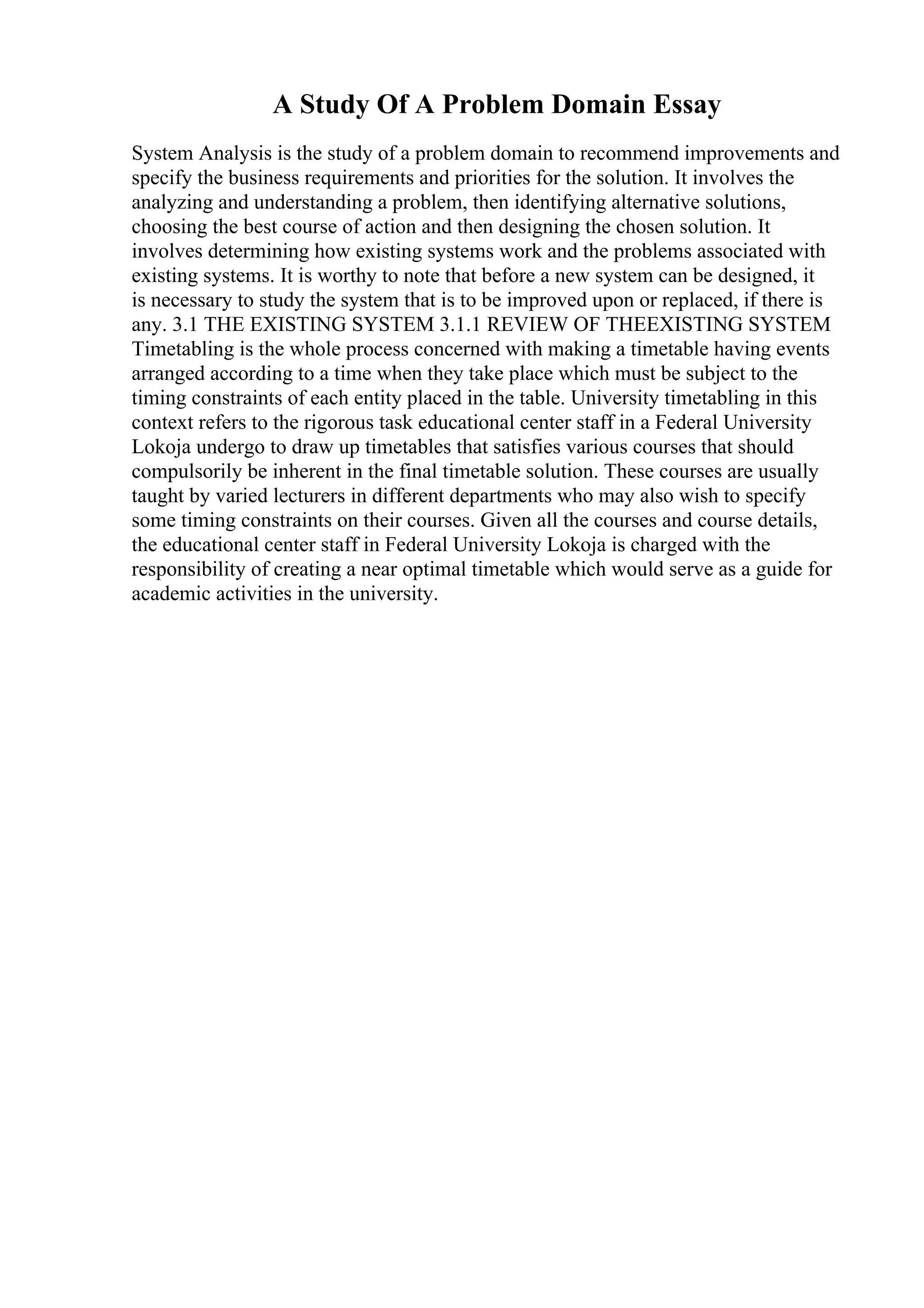 A Study Of A Problem Domain Essay
System Analysis is the study of a problem domain to recommend improvements and
specify the business requirements and priorities for the solution. It involves the
analyzing and understanding a problem, then identifying alternative solutions,
choosing the best course of action and then designing the chosen solution. It
involves determining how existing systems work and the problems associated with
existing systems. It is worthy to note that before a new system can be designed, it
is necessary to study the system that is to be improved upon or replaced, if there is
any. 3.1 THE EXISTING SYSTEM 3.1.1 REVIEW OF THEEXISTING SYSTEM
Timetabling is the whole process concerned with making a timetable having events
arranged according to a time when they take place which must be subject to the
timing constraints of each entity placed in the table. University timetabling in this
context refers to the rigorous task educational center staff in a Federal University
Lokoja undergo to draw up timetables that satisfies various courses that should
compulsorily be inherent in the final timetable solution. These courses are usually
taught by varied lecturers in different departments who may also wish to specify
some timing constraints on their courses. Given all the courses and course details,
the educational center staff in Federal University Lokoja is charged with the
responsibility of creating a near optimal timetable which would serve as a guide for
academic activities in the university.
 