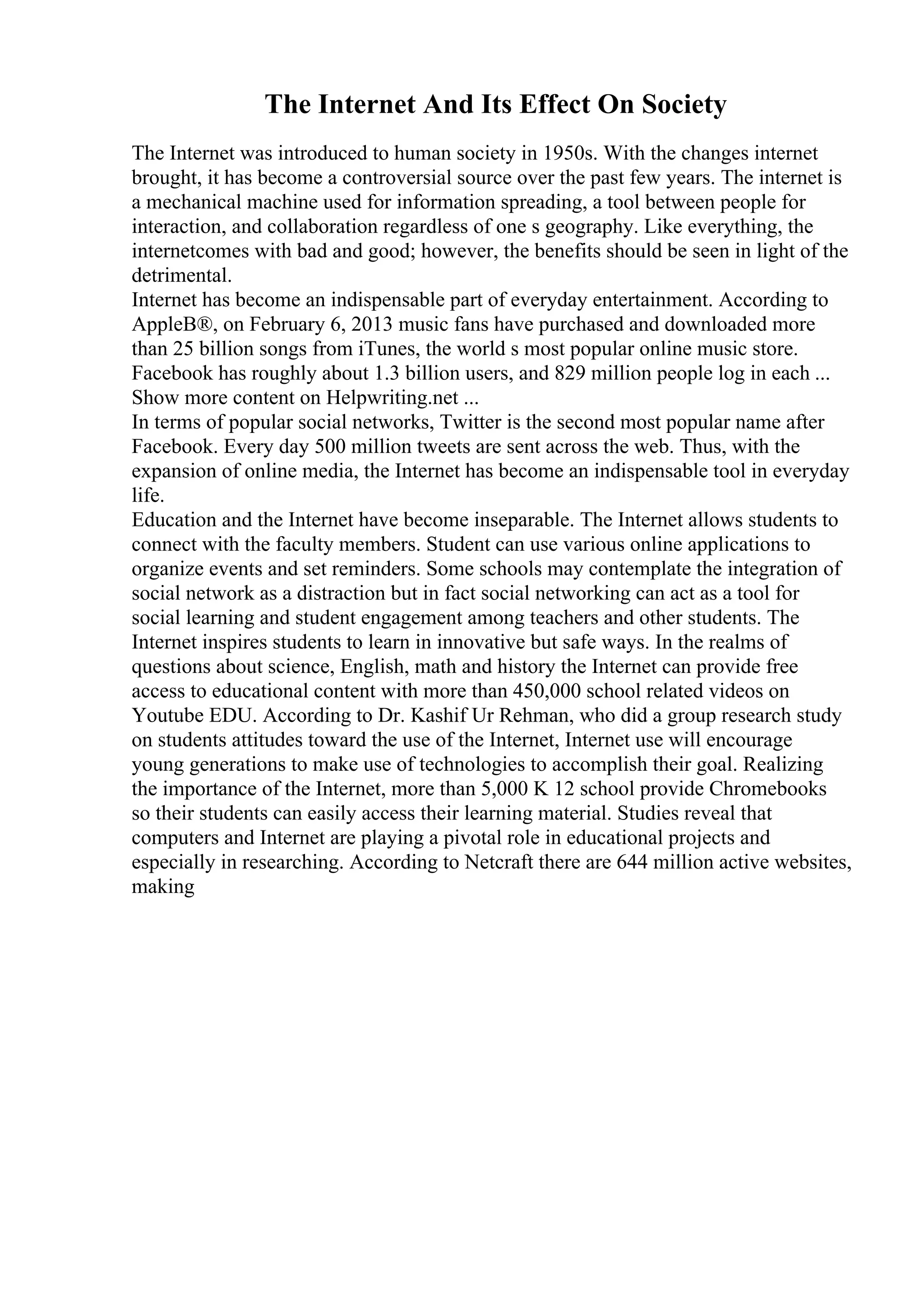 The Internet And Its Effect On Society
The Internet was introduced to human society in 1950s. With the changes internet
brought, it has become a controversial source over the past few years. The internet is
a mechanical machine used for information spreading, a tool between people for
interaction, and collaboration regardless of one s geography. Like everything, the
internetcomes with bad and good; however, the benefits should be seen in light of the
detrimental.
Internet has become an indispensable part of everyday entertainment. According to
AppleВ®, on February 6, 2013 music fans have purchased and downloaded more
than 25 billion songs from iTunes, the world s most popular online music store.
Facebook has roughly about 1.3 billion users, and 829 million people log in each ...
Show more content on Helpwriting.net ...
In terms of popular social networks, Twitter is the second most popular name after
Facebook. Every day 500 million tweets are sent across the web. Thus, with the
expansion of online media, the Internet has become an indispensable tool in everyday
life.
Education and the Internet have become inseparable. The Internet allows students to
connect with the faculty members. Student can use various online applications to
organize events and set reminders. Some schools may contemplate the integration of
social network as a distraction but in fact social networking can act as a tool for
social learning and student engagement among teachers and other students. The
Internet inspires students to learn in innovative but safe ways. In the realms of
questions about science, English, math and history the Internet can provide free
access to educational content with more than 450,000 school related videos on
Youtube EDU. According to Dr. Kashif Ur Rehman, who did a group research study
on students attitudes toward the use of the Internet, Internet use will encourage
young generations to make use of technologies to accomplish their goal. Realizing
the importance of the Internet, more than 5,000 K 12 school provide Chromebooks
so their students can easily access their learning material. Studies reveal that
computers and Internet are playing a pivotal role in educational projects and
especially in researching. According to Netcraft there are 644 million active websites,
making
 
