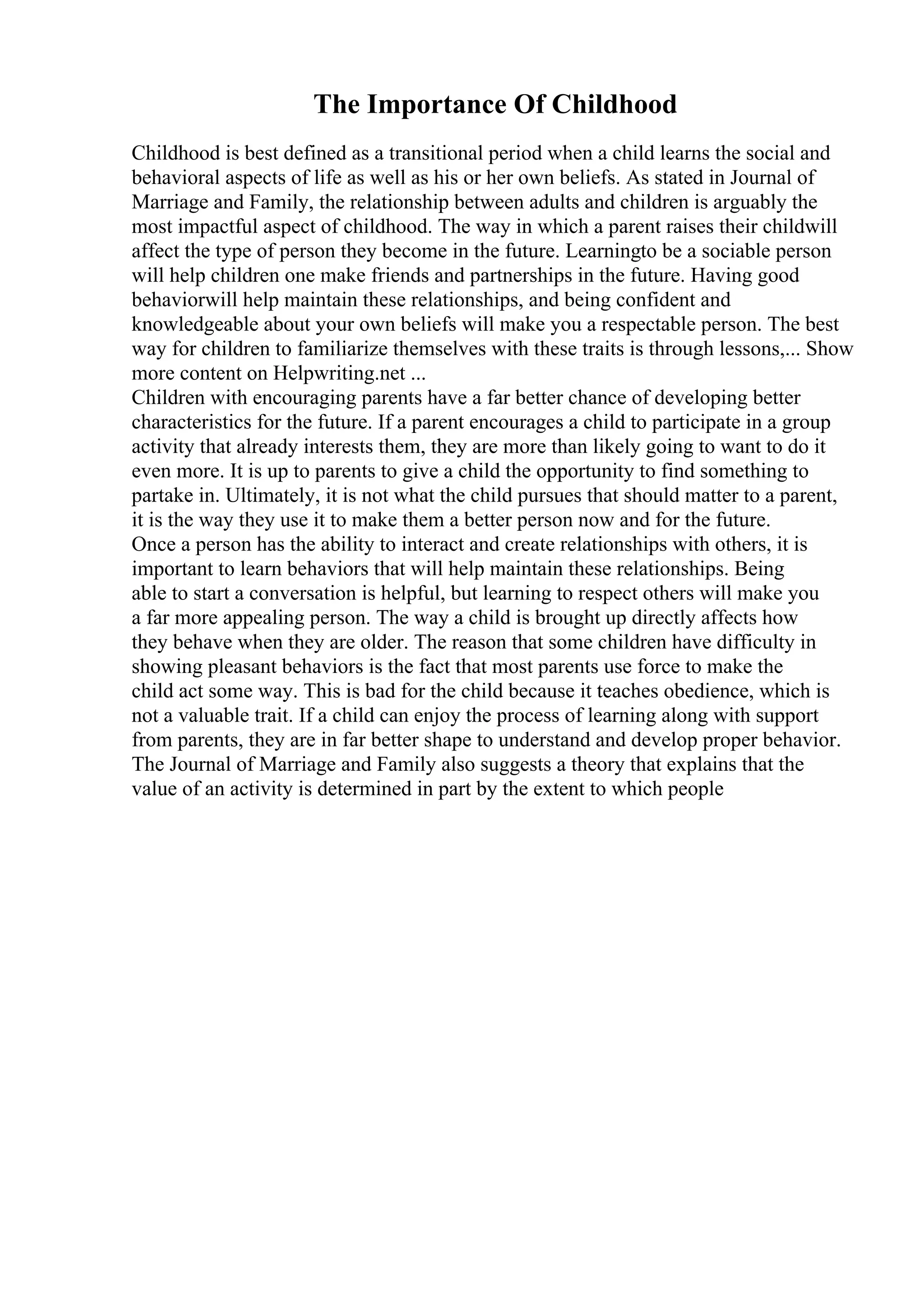 The Importance Of Childhood
Childhood is best defined as a transitional period when a child learns the social and
behavioral aspects of life as well as his or her own beliefs. As stated in Journal of
Marriage and Family, the relationship between adults and children is arguably the
most impactful aspect of childhood. The way in which a parent raises their childwill
affect the type of person they become in the future. Learningto be a sociable person
will help children one make friends and partnerships in the future. Having good
behaviorwill help maintain these relationships, and being confident and
knowledgeable about your own beliefs will make you a respectable person. The best
way for children to familiarize themselves with these traits is through lessons,... Show
more content on Helpwriting.net ...
Children with encouraging parents have a far better chance of developing better
characteristics for the future. If a parent encourages a child to participate in a group
activity that already interests them, they are more than likely going to want to do it
even more. It is up to parents to give a child the opportunity to find something to
partake in. Ultimately, it is not what the child pursues that should matter to a parent,
it is the way they use it to make them a better person now and for the future.
Once a person has the ability to interact and create relationships with others, it is
important to learn behaviors that will help maintain these relationships. Being
able to start a conversation is helpful, but learning to respect others will make you
a far more appealing person. The way a child is brought up directly affects how
they behave when they are older. The reason that some children have difficulty in
showing pleasant behaviors is the fact that most parents use force to make the
child act some way. This is bad for the child because it teaches obedience, which is
not a valuable trait. If a child can enjoy the process of learning along with support
from parents, they are in far better shape to understand and develop proper behavior.
The Journal of Marriage and Family also suggests a theory that explains that the
value of an activity is determined in part by the extent to which people
 