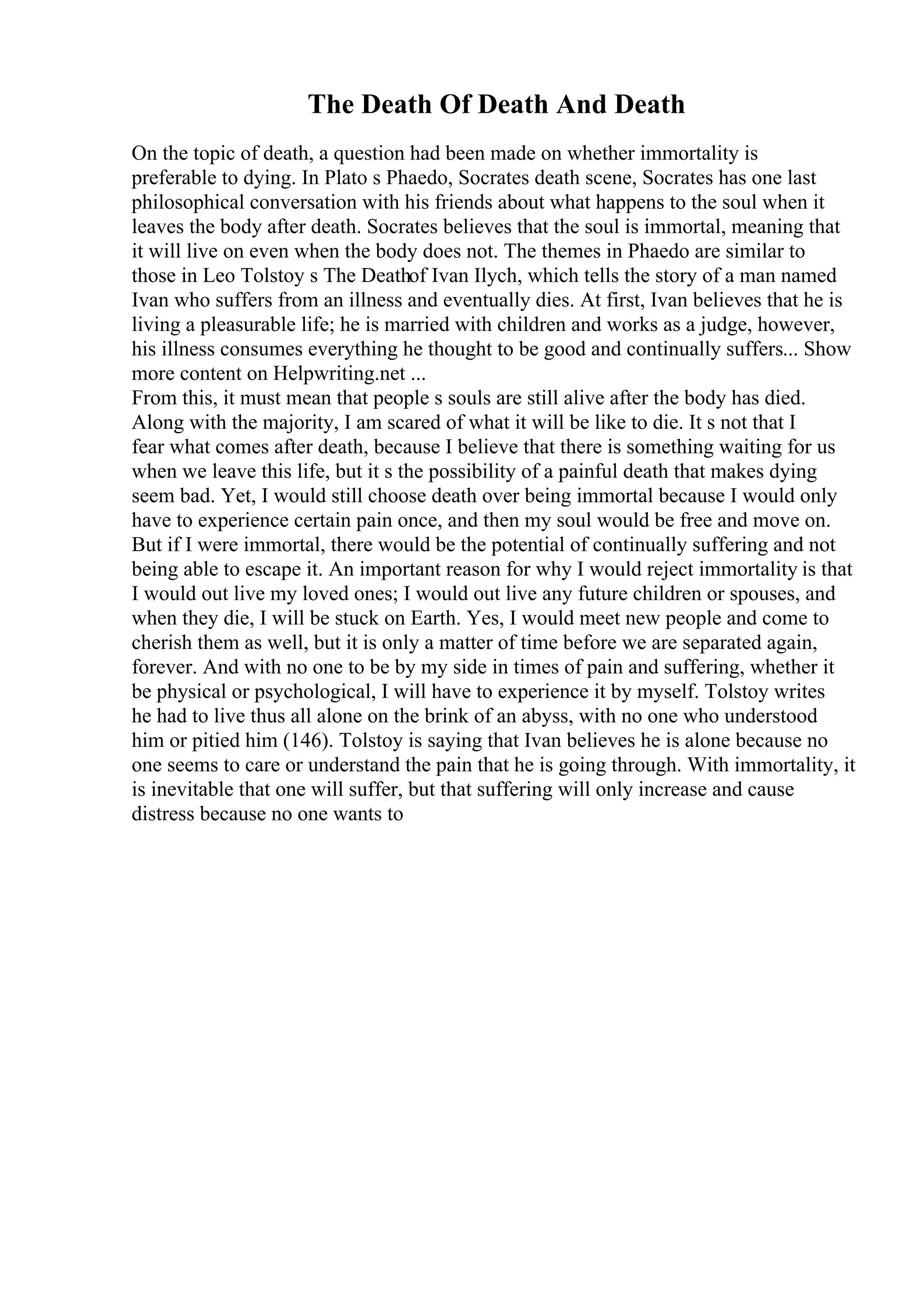 The Death Of Death And Death
On the topic of death, a question had been made on whether immortality is
preferable to dying. In Plato s Phaedo, Socrates death scene, Socrates has one last
philosophical conversation with his friends about what happens to the soul when it
leaves the body after death. Socrates believes that the soul is immortal, meaning that
it will live on even when the body does not. The themes in Phaedo are similar to
those in Leo Tolstoy s The Deathof Ivan Ilych, which tells the story of a man named
Ivan who suffers from an illness and eventually dies. At first, Ivan believes that he is
living a pleasurable life; he is married with children and works as a judge, however,
his illness consumes everything he thought to be good and continually suffers... Show
more content on Helpwriting.net ...
From this, it must mean that people s souls are still alive after the body has died.
Along with the majority, I am scared of what it will be like to die. It s not that I
fear what comes after death, because I believe that there is something waiting for us
when we leave this life, but it s the possibility of a painful death that makes dying
seem bad. Yet, I would still choose death over being immortal because I would only
have to experience certain pain once, and then my soul would be free and move on.
But if I were immortal, there would be the potential of continually suffering and not
being able to escape it. An important reason for why I would reject immortality is that
I would out live my loved ones; I would out live any future children or spouses, and
when they die, I will be stuck on Earth. Yes, I would meet new people and come to
cherish them as well, but it is only a matter of time before we are separated again,
forever. And with no one to be by my side in times of pain and suffering, whether it
be physical or psychological, I will have to experience it by myself. Tolstoy writes
he had to live thus all alone on the brink of an abyss, with no one who understood
him or pitied him (146). Tolstoy is saying that Ivan believes he is alone because no
one seems to care or understand the pain that he is going through. With immortality, it
is inevitable that one will suffer, but that suffering will only increase and cause
distress because no one wants to
 