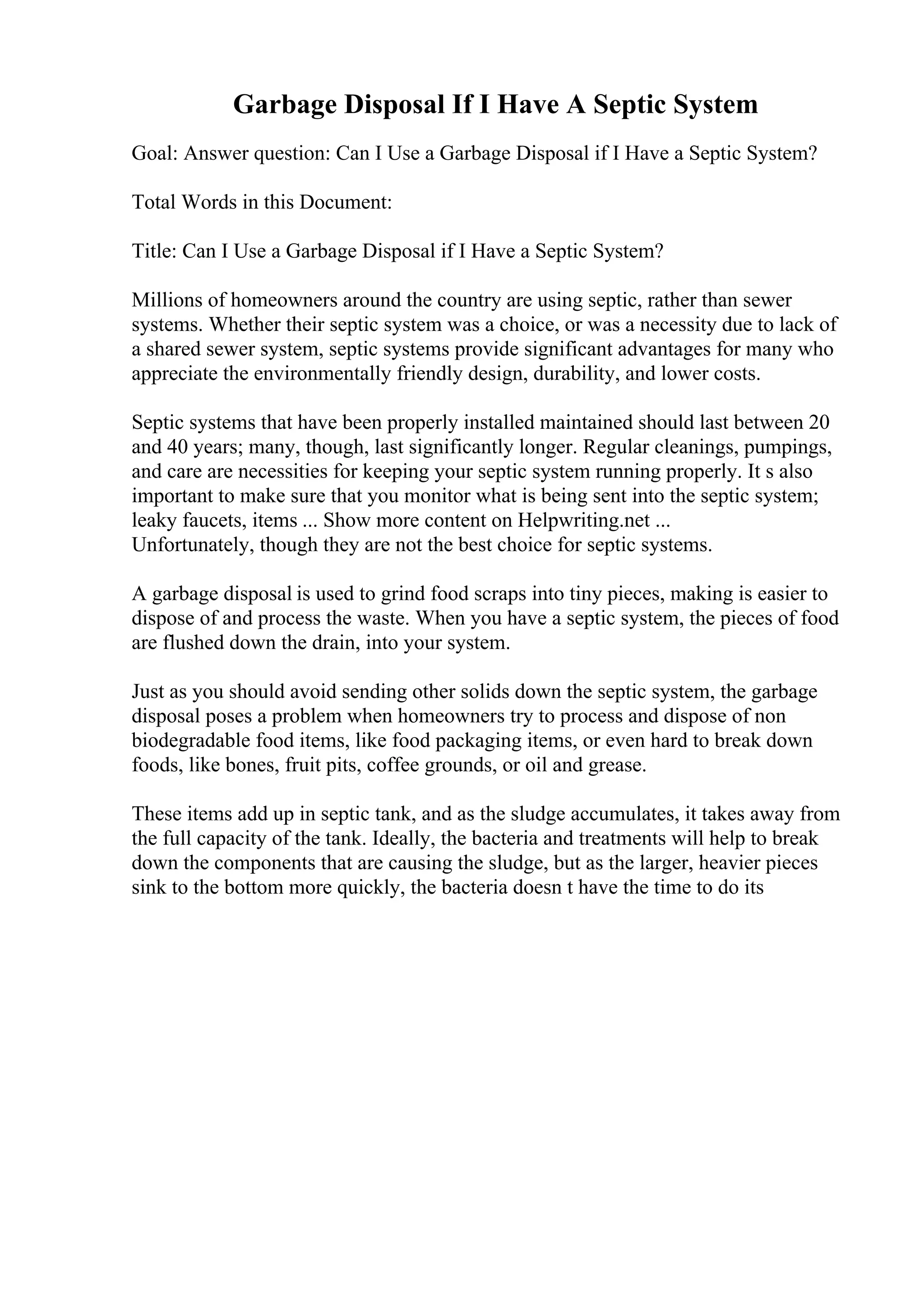 Garbage Disposal If I Have A Septic System
Goal: Answer question: Can I Use a Garbage Disposal if I Have a Septic System?
Total Words in this Document:
Title: Can I Use a Garbage Disposal if I Have a Septic System?
Millions of homeowners around the country are using septic, rather than sewer
systems. Whether their septic system was a choice, or was a necessity due to lack of
a shared sewer system, septic systems provide significant advantages for many who
appreciate the environmentally friendly design, durability, and lower costs.
Septic systems that have been properly installed maintained should last between 20
and 40 years; many, though, last significantly longer. Regular cleanings, pumpings,
and care are necessities for keeping your septic system running properly. It s also
important to make sure that you monitor what is being sent into the septic system;
leaky faucets, items ... Show more content on Helpwriting.net ...
Unfortunately, though they are not the best choice for septic systems.
A garbage disposal is used to grind food scraps into tiny pieces, making is easier to
dispose of and process the waste. When you have a septic system, the pieces of food
are flushed down the drain, into your system.
Just as you should avoid sending other solids down the septic system, the garbage
disposal poses a problem when homeowners try to process and dispose of non
biodegradable food items, like food packaging items, or even hard to break down
foods, like bones, fruit pits, coffee grounds, or oil and grease.
These items add up in septic tank, and as the sludge accumulates, it takes away from
the full capacity of the tank. Ideally, the bacteria and treatments will help to break
down the components that are causing the sludge, but as the larger, heavier pieces
sink to the bottom more quickly, the bacteria doesn t have the time to do its
 