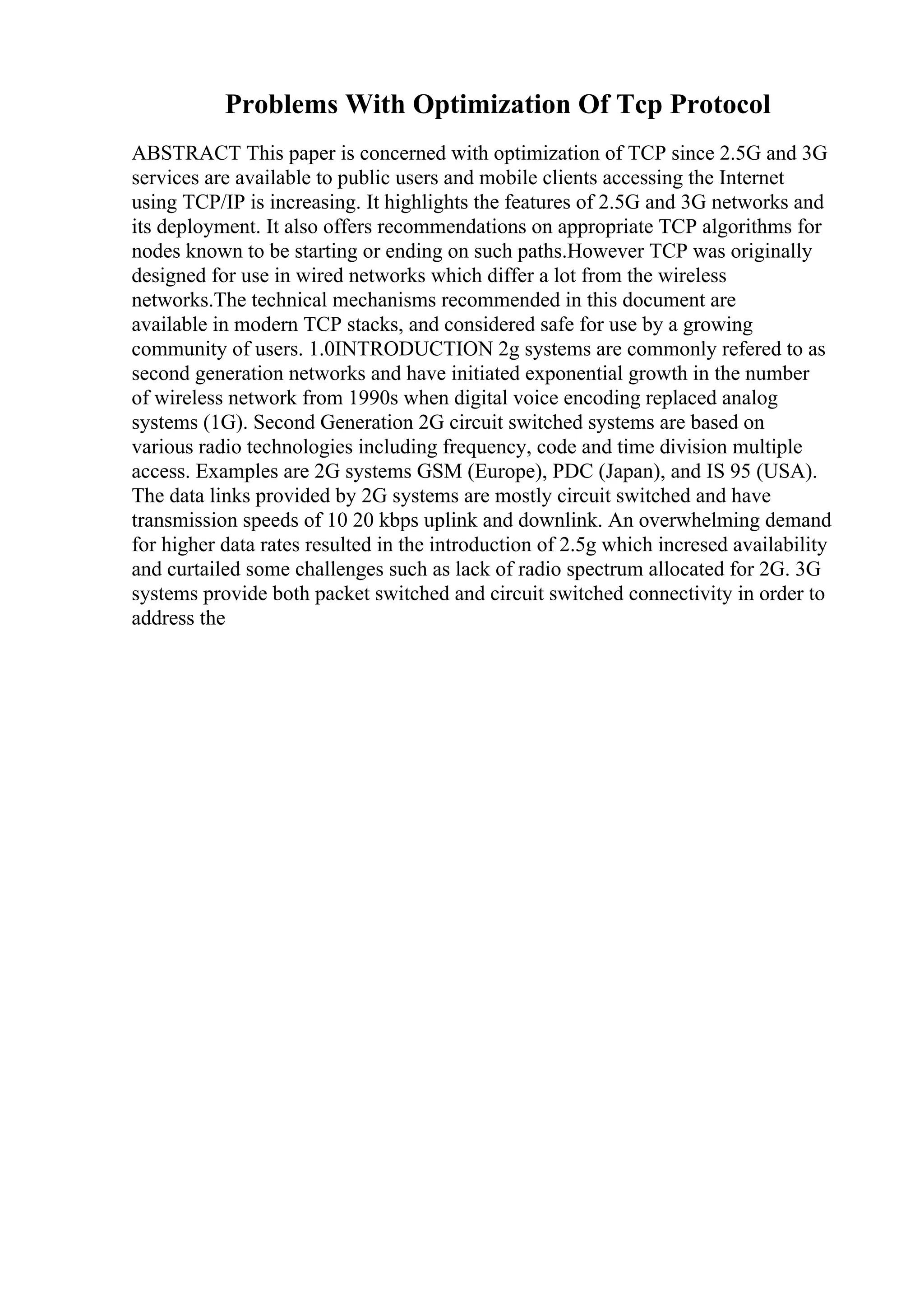 Problems With Optimization Of Tcp Protocol
ABSTRACT This paper is concerned with optimization of TCP since 2.5G and 3G
services are available to public users and mobile clients accessing the Internet
using TCP/IP is increasing. It highlights the features of 2.5G and 3G networks and
its deployment. It also offers recommendations on appropriate TCP algorithms for
nodes known to be starting or ending on such paths.However TCP was originally
designed for use in wired networks which differ a lot from the wireless
networks.The technical mechanisms recommended in this document are
available in modern TCP stacks, and considered safe for use by a growing
community of users. 1.0INTRODUCTION 2g systems are commonly refered to as
second generation networks and have initiated exponential growth in the number
of wireless network from 1990s when digital voice encoding replaced analog
systems (1G). Second Generation 2G circuit switched systems are based on
various radio technologies including frequency, code and time division multiple
access. Examples are 2G systems GSM (Europe), PDC (Japan), and IS 95 (USA).
The data links provided by 2G systems are mostly circuit switched and have
transmission speeds of 10 20 kbps uplink and downlink. An overwhelming demand
for higher data rates resulted in the introduction of 2.5g which incresed availability
and curtailed some challenges such as lack of radio spectrum allocated for 2G. 3G
systems provide both packet switched and circuit switched connectivity in order to
address the
 