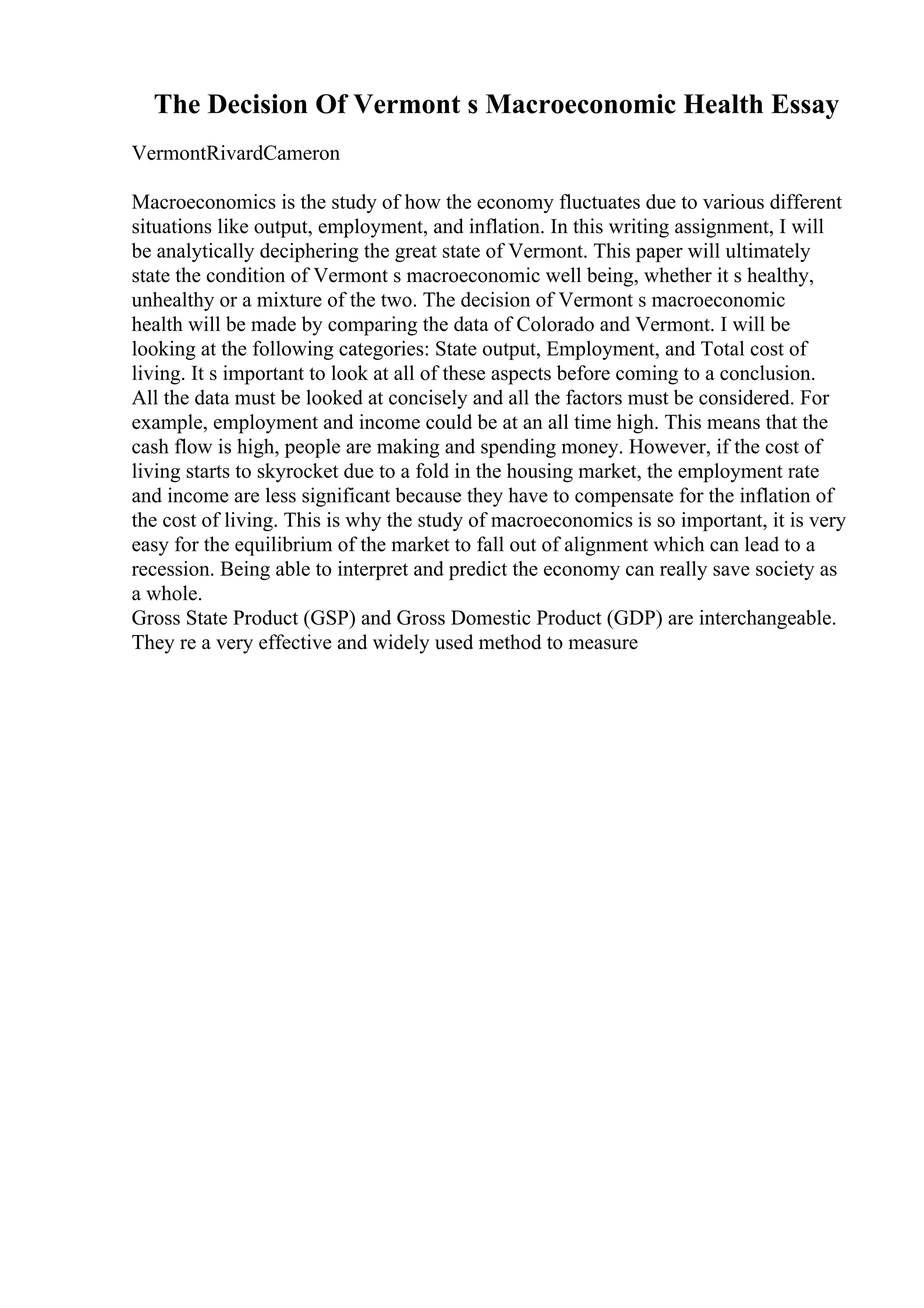 The Decision Of Vermont s Macroeconomic Health Essay
VermontRivardCameron
Macroeconomics is the study of how the economy fluctuates due to various different
situations like output, employment, and inflation. In this writing assignment, I will
be analytically deciphering the great state of Vermont. This paper will ultimately
state the condition of Vermont s macroeconomic well being, whether it s healthy,
unhealthy or a mixture of the two. The decision of Vermont s macroeconomic
health will be made by comparing the data of Colorado and Vermont. I will be
looking at the following categories: State output, Employment, and Total cost of
living. It s important to look at all of these aspects before coming to a conclusion.
All the data must be looked at concisely and all the factors must be considered. For
example, employment and income could be at an all time high. This means that the
cash flow is high, people are making and spending money. However, if the cost of
living starts to skyrocket due to a fold in the housing market, the employment rate
and income are less significant because they have to compensate for the inflation of
the cost of living. This is why the study of macroeconomics is so important, it is very
easy for the equilibrium of the market to fall out of alignment which can lead to a
recession. Being able to interpret and predict the economy can really save society as
a whole.
Gross State Product (GSP) and Gross Domestic Product (GDP) are interchangeable.
They re a very effective and widely used method to measure
 