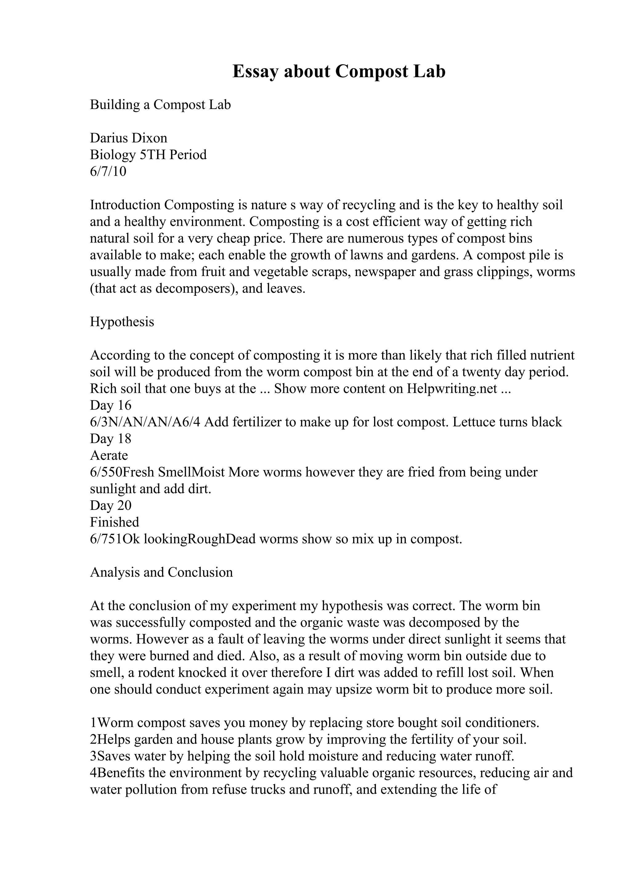 Essay about Compost Lab
Building a Compost Lab
Darius Dixon
Biology 5TH Period
6/7/10
Introduction Composting is nature s way of recycling and is the key to healthy soil
and a healthy environment. Composting is a cost efficient way of getting rich
natural soil for a very cheap price. There are numerous types of compost bins
available to make; each enable the growth of lawns and gardens. A compost pile is
usually made from fruit and vegetable scraps, newspaper and grass clippings, worms
(that act as decomposers), and leaves.
Hypothesis
According to the concept of composting it is more than likely that rich filled nutrient
soil will be produced from the worm compost bin at the end of a twenty day period.
Rich soil that one buys at the ... Show more content on Helpwriting.net ...
Day 16
6/3N/AN/AN/A6/4 Add fertilizer to make up for lost compost. Lettuce turns black
Day 18
Aerate
6/550Fresh SmellMoist More worms however they are fried from being under
sunlight and add dirt.
Day 20
Finished
6/751Ok lookingRoughDead worms show so mix up in compost.
Analysis and Conclusion
At the conclusion of my experiment my hypothesis was correct. The worm bin
was successfully composted and the organic waste was decomposed by the
worms. However as a fault of leaving the worms under direct sunlight it seems that
they were burned and died. Also, as a result of moving worm bin outside due to
smell, a rodent knocked it over therefore I dirt was added to refill lost soil. When
one should conduct experiment again may upsize worm bit to produce more soil.
1Worm compost saves you money by replacing store bought soil conditioners.
2Helps garden and house plants grow by improving the fertility of your soil.
3Saves water by helping the soil hold moisture and reducing water runoff.
4Benefits the environment by recycling valuable organic resources, reducing air and
water pollution from refuse trucks and runoff, and extending the life of
 