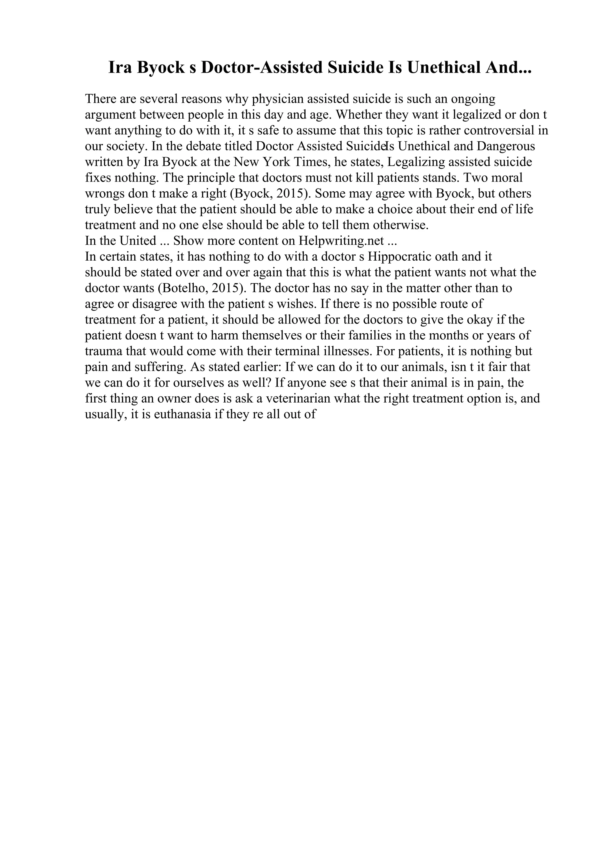 Ira Byock s Doctor-Assisted Suicide Is Unethical And...
There are several reasons why physician assisted suicide is such an ongoing
argument between people in this day and age. Whether they want it legalized or don t
want anything to do with it, it s safe to assume that this topic is rather controversial in
our society. In the debate titled Doctor Assisted SuicideIs Unethical and Dangerous
written by Ira Byock at the New York Times, he states, Legalizing assisted suicide
fixes nothing. The principle that doctors must not kill patients stands. Two moral
wrongs don t make a right (Byock, 2015). Some may agree with Byock, but others
truly believe that the patient should be able to make a choice about their end of life
treatment and no one else should be able to tell them otherwise.
In the United ... Show more content on Helpwriting.net ...
In certain states, it has nothing to do with a doctor s Hippocratic oath and it
should be stated over and over again that this is what the patient wants not what the
doctor wants (Botelho, 2015). The doctor has no say in the matter other than to
agree or disagree with the patient s wishes. If there is no possible route of
treatment for a patient, it should be allowed for the doctors to give the okay if the
patient doesn t want to harm themselves or their families in the months or years of
trauma that would come with their terminal illnesses. For patients, it is nothing but
pain and suffering. As stated earlier: If we can do it to our animals, isn t it fair that
we can do it for ourselves as well? If anyone see s that their animal is in pain, the
first thing an owner does is ask a veterinarian what the right treatment option is, and
usually, it is euthanasia if they re all out of
 