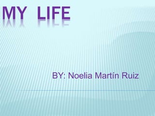 MY LIFE 
BY: Noelia Martín Ruiz 
 