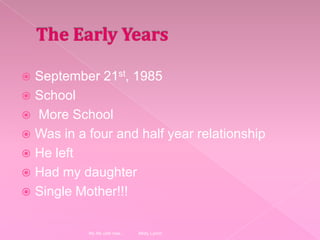 The Early YearsSeptember 21st, 1985School More SchoolWas in a four and half year relationshipHe leftHad my daughterSingle Mother!!!My life until now... Misty Lynch
