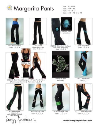Margarita Pants
                                                                                Size     1   =   S = 0-4
                                                                                Size     2   =   M = 4-8
                                                                                Size     3   =   L = 8-12
                                                                                Size     4   =   XL = 12-16 or 18




                                                                             Close-up of “hand”
                                                                                embroidery




  301 - Rollover Waist                     302 - Solid       302EM2 - Solid classic black pant              308 - Stripe Pant
   Sizes: 1, 2, 3, 4                    Classic Black Pant      with “hand” embroidery.                     Sizes: 1, 2, 3, 4
                                        Sizes: 1, 2, 3, 4           Sizes: 1, 2, 3, 4




                         330EM5 Top




                                                                    Close-up of “dove”                     401 - Wave Pant
 302EM5 - Solid classic black pant with “dove” embroidery              embroidery                            Sizes: 1, 2
    (Matching top also shown) Pant sizes: 1, 2, 3, 4




   401mesh wave                       407 - ZigZag Pant           410 - Tri-Stripe Pant                 411 - Cross Strap Pant
     Sizes: 1, 2                       Sizes: 1, 2, 3, 4           Sizes: 1, 2, 3, 4                      Sizes: 1, 2, 3, 4
mesh available in black,
     red, or white


Energy Xpressions Inc.                                                           www.energyxpressions.com
 