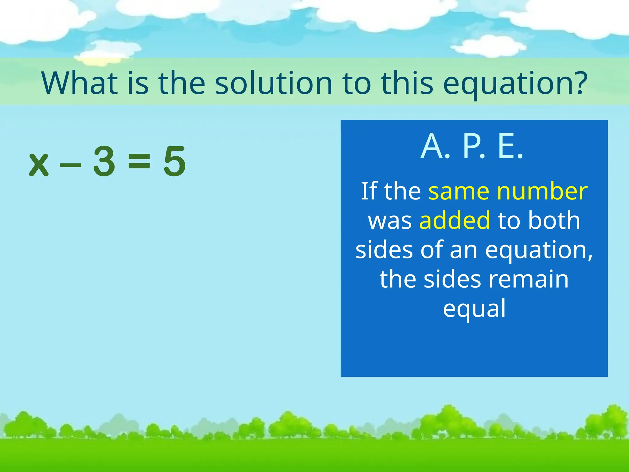 x – 3 = 5
What is the solution to this equation?
If the same number
was added to both
sides of an equation,
the sides remain
equal
A. P. E.
 