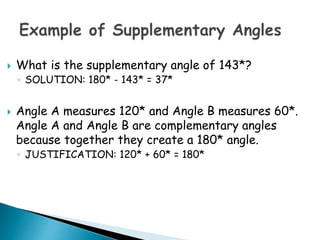  What is the supplementary angle of 143*?
◦ SOLUTION: 180* - 143* = 37*
 Angle A measures 120* and Angle B measures 60*.
Angle A and Angle B are complementary angles
because together they create a 180* angle.
◦ JUSTIFICATION: 120* + 60* = 180*
 