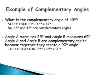  What is the complementary angle of 43*?
◦ SOLUTION: 90* - 43* = 47*
◦ So, 43* and 47* are complementary angles
 Angle A measures 25* and Angle B measures 65*.
Angle A and Angle B are complementary angles
because together they create a 90* angle.
◦ JUSTIFICATION: 25* + 65* = 90*
 