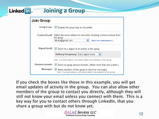 Joining a Group




If you check the boxes like those in this example, you will get
email updates of activity in the group. You can also allow other
members of the group to contact you directly, although they will
still not know your email unless you connect with them. This is a
key way for you to contact others through LinkedIn, that you
share a group with but do not know yet.
                                                               12
 