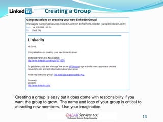 Creating a Group




Creating a group is easy but it does come with responsibility if you
want the group to grow. The name and logo of your group is critical to
attracting new members. Use your imagination.

                                                                         13
 