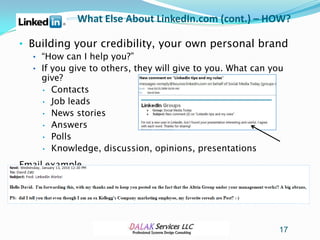 What Else About LinkedIn.com (cont.) – HOW?

• Building your credibility, your own personal brand
  • “How can I help you?”
  • If you give to others, they will give to you. What can you
    give?
    • Contacts
    • Job leads
    • News stories
    • Answers
    • Polls
    • Knowledge, discussion, opinions, presentations

Email example…




                                                            17
 