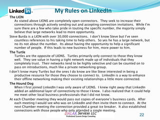 My Rules on LinkedIn
The LION
    As stated above LIONS are completely open connectors. They seek to increase their
    connections through actively sending out and accepting connection invitations. While I’m
    sure there are a few who take pride in touting the specific number, the majority simply
    believe that large networks lead to more opportunity.
Steve Burda is a LION with over 30,000 connections. I don’t know Steve but I’ve seen
    countless references to his taking time to help others. So yes he has a large network, but
    no its not about the number. Its about having the opportunity to help a significant
    number of people. If this leads to new business for him, more power to him.
The Turtle
    Turtles are the opposite of LIONS. Turtles primarily only connect to those they know
    well. They see value in having a tight network made up of individuals that they
    completely trust. Their networks tend to be highly selective and can be counted on to
    pass on introductions, much like a private networking group.
I don’t know many Turtles but the ones I do know are like Steve interested in being a
    productive resource for those they choose to connect to. LinkedIn is a way to enhance
    their offline networking making their existing relationships a little more connected.
The Hound Dog
    When I first joined LinkedIn I was only aware of LIONS. I knew right away that LinkedIn
    added an additional layer of connectivity to those I knew. I also realized that it could help
    me meet other local business professionals that I did not know.
At each Chamber meeting they would pass out copies of everyone’s business cards. After
    each meeting I would see who was on LinkedIn and then invite them to connect. At the
    next Chamber meeting the connection provided a great ice breaker. It also established
    connections with those people who only attended a single meeting.
                                                                                         22
 