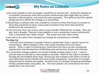 My Rules on LinkedIn
I also used LinkedIn to seek out people I would like to connect with. Doing this allowed me
    to establish connections with other business professionals who might help my clients,
    become a referral partner, and some who were prospects. This ability to hunt for specific
    people led me to define the strategy as a Hound Dog.
A Hound Dog is someone who uses LinkedIn to connect to those they know, to connect to
    those they would like to know, and accepts invitations from those that would be
    beneficial to be connected to.
For the first year that I was serious about using LinkedIn I followed this strategy. Then one
    day I had a thought, “How do I know whether or not a connection I know could benefit
    from a connection that I didn’t know?” The answer was that I didn’t know.
It was that at this point that I changed my strategy for connecting on LinkedIn.
The Alley Cat
    I still only send invitations to people I know or people that I have a specific reason for
    connecting to. What changed is that I now accept invitations from just about
    anyone. There is value in knowing your connections but there are also unexpected
    opportunities that develop from establishing new connections, known and unknown.
This connection strategy supports my overall LinkedIn strategy which is this: I seek to
    provide value to and help as many people as possible. Much of that value is provided
    through the Social Media Sonar blog, sharing tips and strategies with others on how to
    more effectively utilize LinkedIn and social media/networking. Sometimes its through
    being the hub to connect two people. At other times its through conducting workshops,
    writing LinkedIn books and guides, etc. The more people I am connected to the more
    people that I can share with.

                                                                                       23
 
