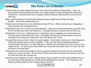 My Rules on LinkedIn
I believe that to create opportunity you have to first be willing to help others. Then, by
    consistently sharing value over time, you allow people to move through the Process of
    Familiarity. A process that has to happen before someone will choose to do business
    with you.
What I call the Process of Familiarity likely has been called many things by other
    people. The three components are:
People need to Know You or at a Minimum Know Of You: Often connecting or engaging in
    conversations will accomplish this.
People Must Like You or Have a Positive Opinion: How you interact with others and the value
    of the content you share will help here. If people like your content they will like you.
People Must Trust You: Building trust is dependent upon engaging on conversations or
    sharing value consistently over time. As people see you on an ongoing basis and are
    exposed to the value you share the “Like” will grow into “Trust”.
Through this process here’s what I’ve seen happen. Each week I write one or two blog posts
    that show people how to utilize LinkedIn. I then use the tools LinkedIn provides to
    communicate that there is a new blog post. People visit the blog for the first time or as a
    repeat visitor. At some point they check out my profile and learn what it is that I do and
    see how I can help them.
If they like the content they begin to have a positive impression of me and this eventually
    moves to a sense of trust. At this point if they ever have a need for my services I am top
    of mind and they will contact me.
Something else happens as well. People like to share content on other Social Media sites so
    at some point they become my social media amplification system. This introduces my
    blog to people outside of the communities I’ve built.
                                                                                        24
 
