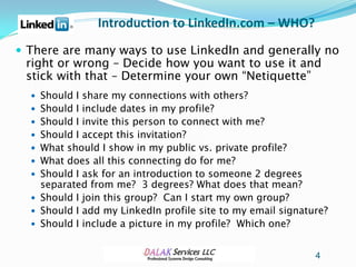 Introduction to LinkedIn.com – WHO?
 There are many ways to use LinkedIn and generally no
 right or wrong – Decide how you want to use it and
 stick with that – Determine your own “Netiquette”
   Should I share my connections with others?
   Should I include dates in my profile?
   Should I invite this person to connect with me?
   Should I accept this invitation?
   What should I show in my public vs. private profile?
   What does all this connecting do for me?
   Should I ask for an introduction to someone 2 degrees
    separated from me? 3 degrees? What does that mean?
   Should I join this group? Can I start my own group?
   Should I add my LinkedIn profile site to my email signature?
   Should I include a picture in my profile? Which one?


                                                             4
 