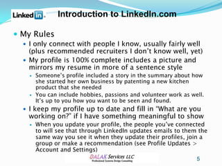 Introduction to LinkedIn.com

 My Rules
   I only connect with people I know, usually fairly well
    (plus recommended recruiters I don’t know well, yet)
   My profile is 100% complete includes a picture and
    mirrors my resume in more of a sentence style
       Someone’s profile included a story in the summary about how
        she started her own business by patenting a new kitchen
        product that she needed
       You can include hobbies, passions and volunteer work as well.
        It’s up to you how you want to be seen and found.
   I keep my profile up to date and fill in “What are you
   working on?” if I have something meaningful to show
       When you update your profile, the people you’ve connected
        to will see that through LinkedIn updates emails to them the
        same way you see it when they update their profiles, join a
        group or make a recommendation (see Profile Updates >
        Account and Settings)
                                                                  5
 