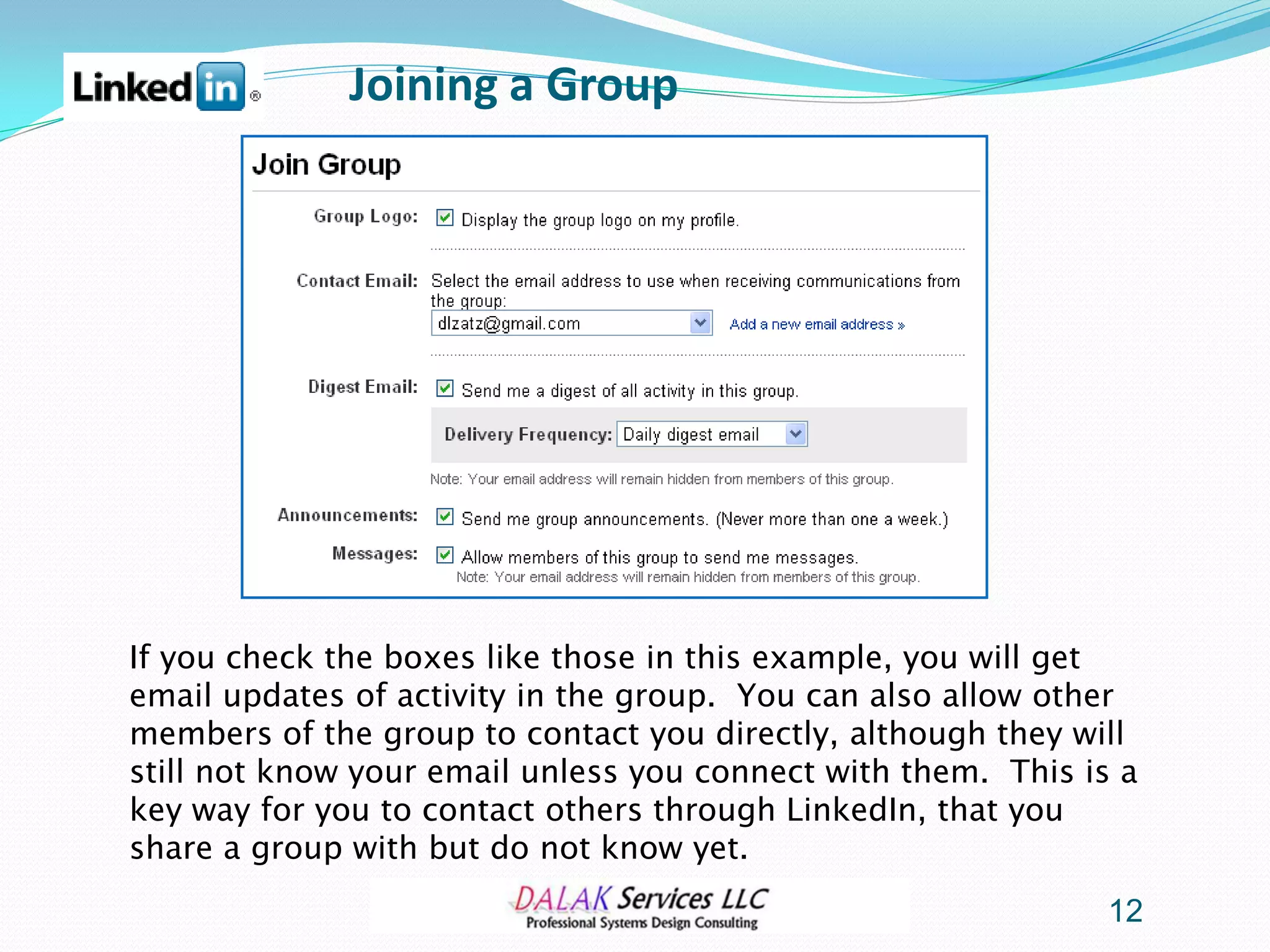 Joining a Group




If you check the boxes like those in this example, you will get
email updates of activity in the group. You can also allow other
members of the group to contact you directly, although they will
still not know your email unless you connect with them. This is a
key way for you to contact others through LinkedIn, that you
share a group with but do not know yet.
                                                               12
 