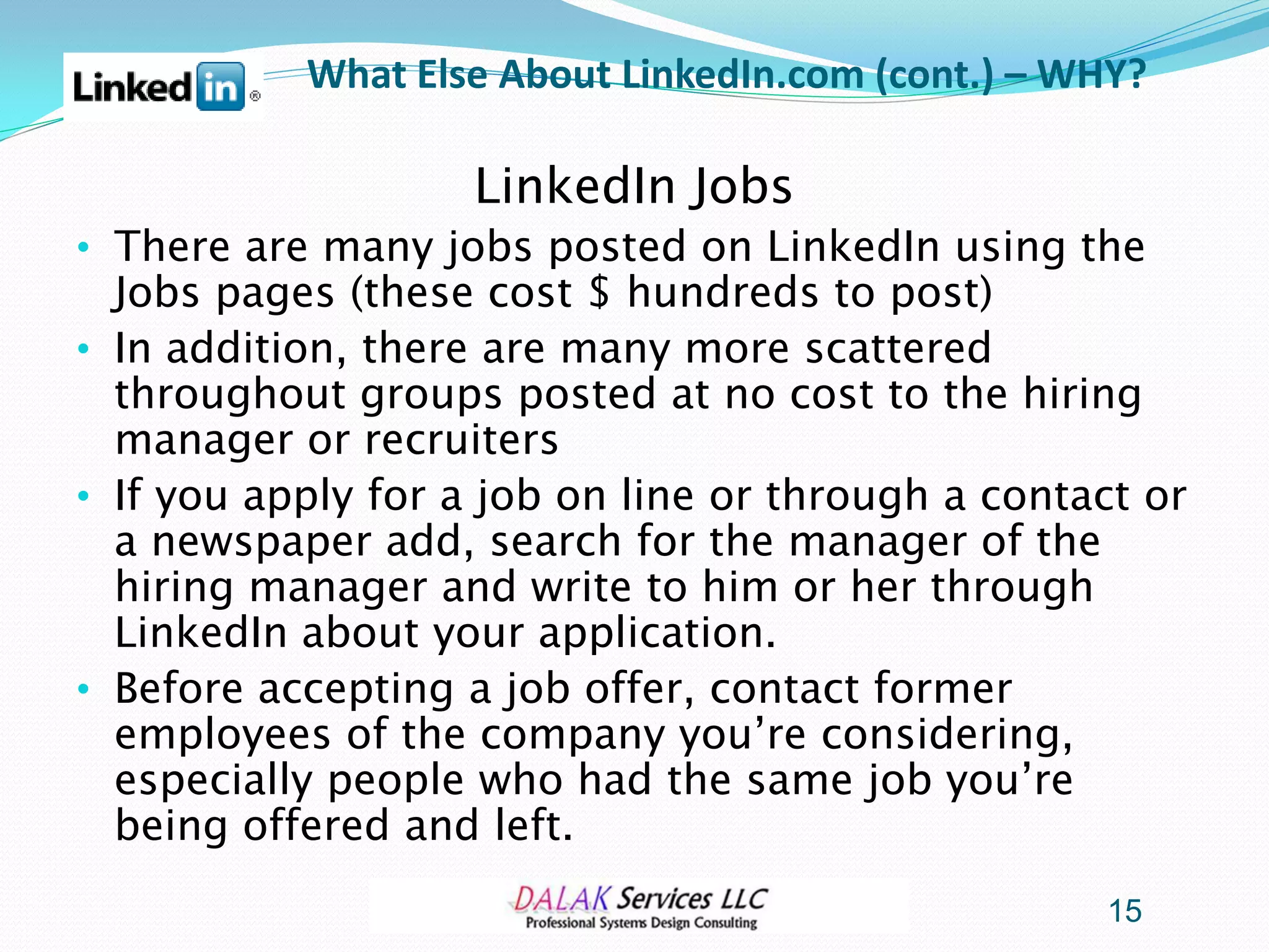 What Else About LinkedIn.com (cont.) – WHY?

                    LinkedIn Jobs
• There are many jobs posted on LinkedIn using the
  Jobs pages (these cost $ hundreds to post)
• In addition, there are many more scattered
  throughout groups posted at no cost to the hiring
  manager or recruiters
• If you apply for a job on line or through a contact or
  a newspaper add, search for the manager of the
  hiring manager and write to him or her through
  LinkedIn about your application.
• Before accepting a job offer, contact former
  employees of the company you’re considering,
  especially people who had the same job you’re
  being offered and left.
                                                   15
 