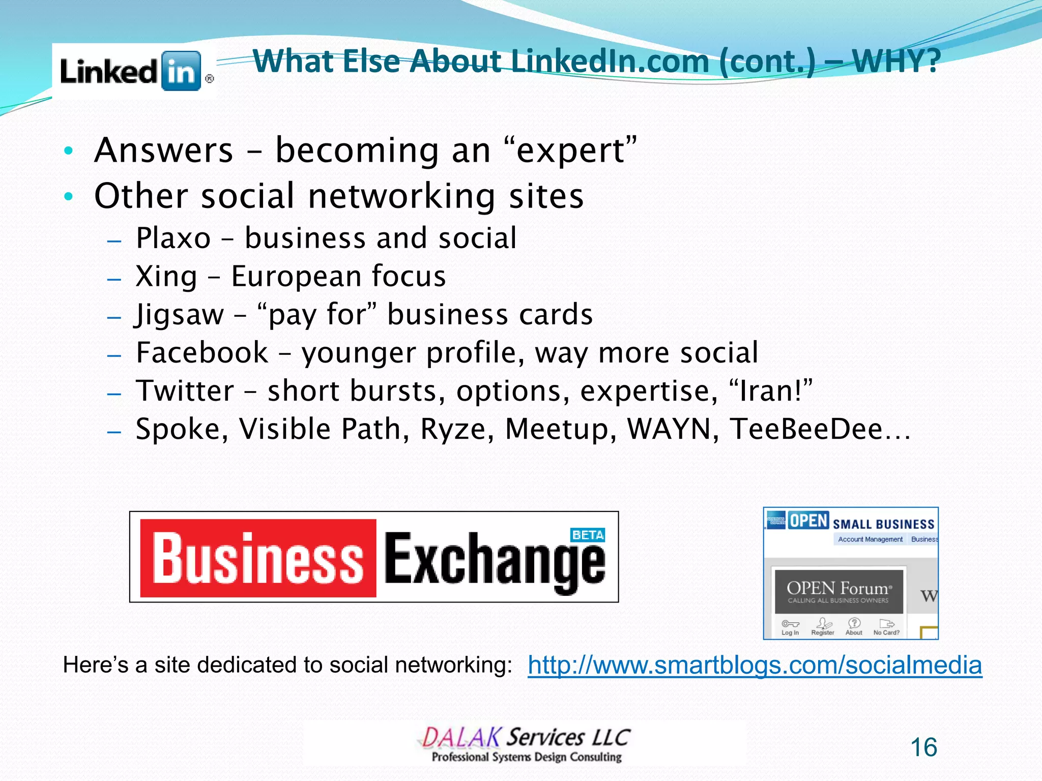 What Else About LinkedIn.com (cont.) – WHY?

• Answers – becoming an “expert”
• Other social networking sites
    – Plaxo – business and social
    – Xing – European focus
    – Jigsaw – “pay for” business cards
    – Facebook – younger profile, way more social
    – Twitter – short bursts, options, expertise, “Iran!”
    – Spoke, Visible Path, Ryze, Meetup, WAYN, TeeBeeDee…




Here’s a site dedicated to social networking: http://www.smartblogs.com/socialmedia


                                                                            16
 