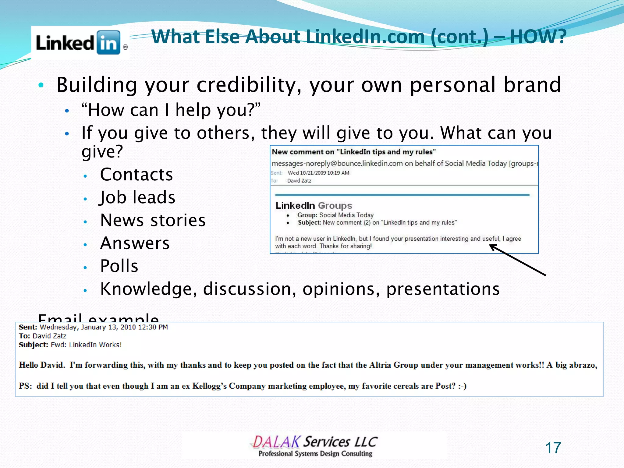 What Else About LinkedIn.com (cont.) – HOW?

• Building your credibility, your own personal brand
  • “How can I help you?”
  • If you give to others, they will give to you. What can you
    give?
    • Contacts
    • Job leads
    • News stories
    • Answers
    • Polls
    • Knowledge, discussion, opinions, presentations

Email example…




                                                            17
 