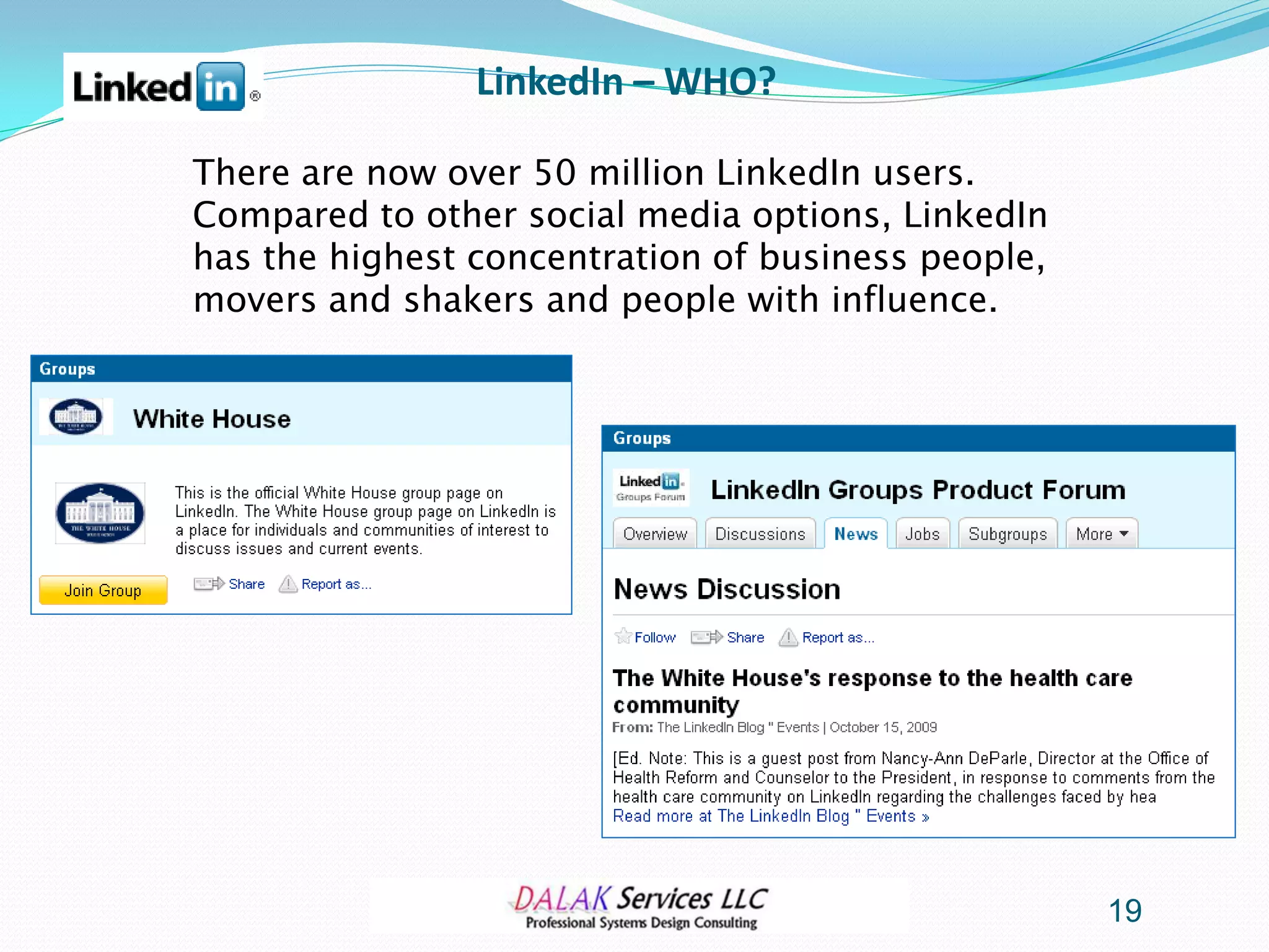 LinkedIn – WHO?

There are now over 50 million LinkedIn users.
Compared to other social media options, LinkedIn
has the highest concentration of business people,
movers and shakers and people with influence.




                                                    19
 