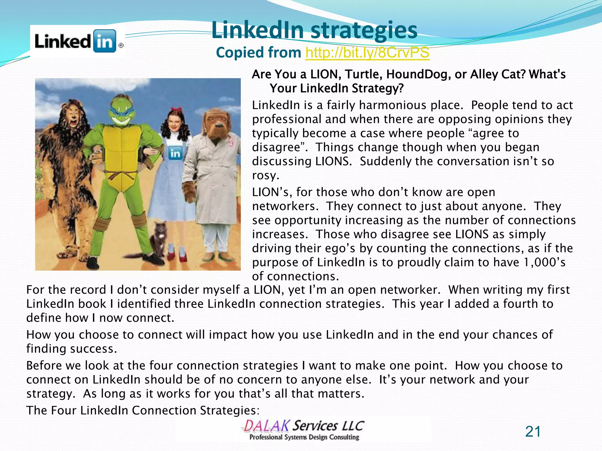 LinkedIn strategies
                                  Copied from http://bit.ly/8CrvPS
                                         Are You a LION, Turtle, HoundDog, or Alley Cat? What's
                                            Your LinkedIn Strategy?
                                         LinkedIn is a fairly harmonious place. People tend to act
                                         professional and when there are opposing opinions they
                                         typically become a case where people “agree to
                                         disagree”. Things change though when you began
                                         discussing LIONS. Suddenly the conversation isn’t so
                                         rosy.
                                         LION’s, for those who don’t know are open
                                         networkers. They connect to just about anyone. They
                                         see opportunity increasing as the number of connections
                                         increases. Those who disagree see LIONS as simply
                                         driving their ego’s by counting the connections, as if the
                                         purpose of LinkedIn is to proudly claim to have 1,000’s
                                         of connections.
For the record I don’t consider myself a LION, yet I’m an open networker. When writing my first
LinkedIn book I identified three LinkedIn connection strategies. This year I added a fourth to
define how I now connect.
How you choose to connect will impact how you use LinkedIn and in the end your chances of
finding success.
Before we look at the four connection strategies I want to make one point. How you choose to
connect on LinkedIn should be of no concern to anyone else. It’s your network and your
strategy. As long as it works for you that’s all that matters.
The Four LinkedIn Connection Strategies:
                                                                                         21
 