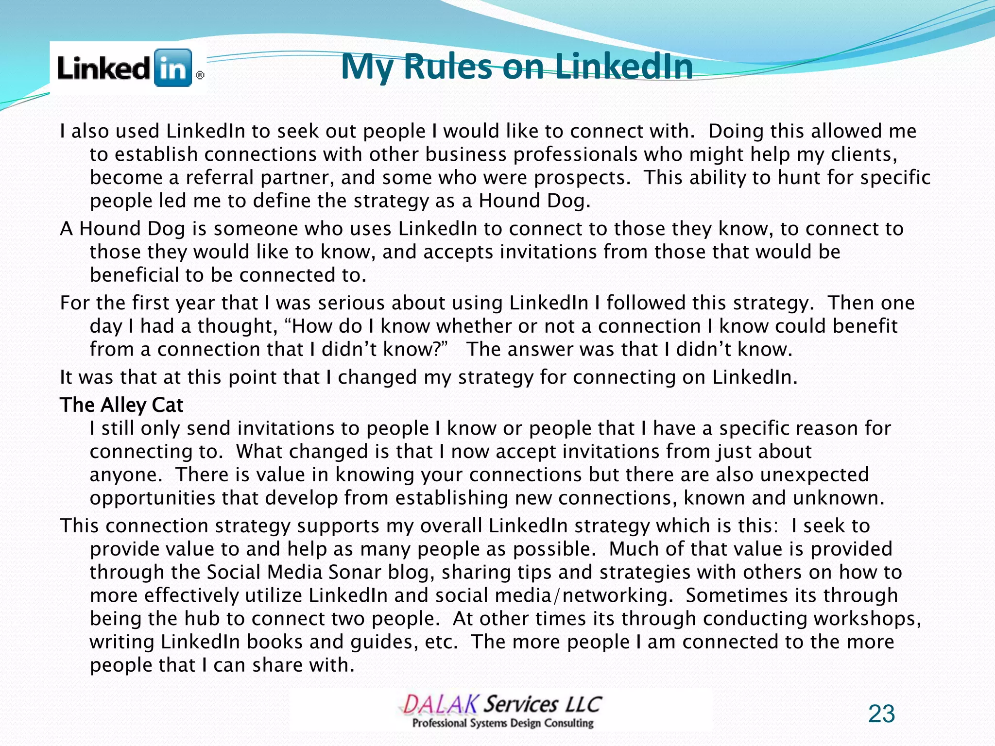 My Rules on LinkedIn
I also used LinkedIn to seek out people I would like to connect with. Doing this allowed me
    to establish connections with other business professionals who might help my clients,
    become a referral partner, and some who were prospects. This ability to hunt for specific
    people led me to define the strategy as a Hound Dog.
A Hound Dog is someone who uses LinkedIn to connect to those they know, to connect to
    those they would like to know, and accepts invitations from those that would be
    beneficial to be connected to.
For the first year that I was serious about using LinkedIn I followed this strategy. Then one
    day I had a thought, “How do I know whether or not a connection I know could benefit
    from a connection that I didn’t know?” The answer was that I didn’t know.
It was that at this point that I changed my strategy for connecting on LinkedIn.
The Alley Cat
    I still only send invitations to people I know or people that I have a specific reason for
    connecting to. What changed is that I now accept invitations from just about
    anyone. There is value in knowing your connections but there are also unexpected
    opportunities that develop from establishing new connections, known and unknown.
This connection strategy supports my overall LinkedIn strategy which is this: I seek to
    provide value to and help as many people as possible. Much of that value is provided
    through the Social Media Sonar blog, sharing tips and strategies with others on how to
    more effectively utilize LinkedIn and social media/networking. Sometimes its through
    being the hub to connect two people. At other times its through conducting workshops,
    writing LinkedIn books and guides, etc. The more people I am connected to the more
    people that I can share with.

                                                                                       23
 