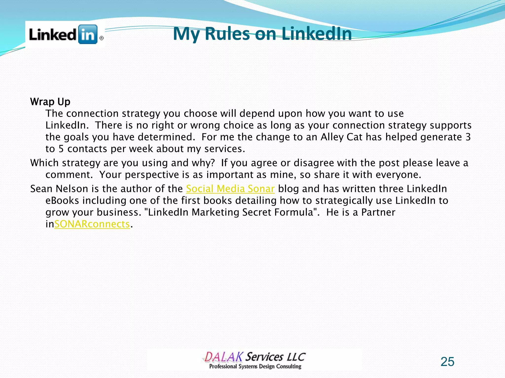 My Rules on LinkedIn


Wrap Up
   The connection strategy you choose will depend upon how you want to use
   LinkedIn. There is no right or wrong choice as long as your connection strategy supports
   the goals you have determined. For me the change to an Alley Cat has helped generate 3
   to 5 contacts per week about my services.
Which strategy are you using and why? If you agree or disagree with the post please leave a
   comment. Your perspective is as important as mine, so share it with everyone.
Sean Nelson is the author of the Social Media Sonar blog and has written three LinkedIn
   eBooks including one of the first books detailing how to strategically use LinkedIn to
   grow your business. "LinkedIn Marketing Secret Formula". He is a Partner
   inSONARconnects.




                                                                                    25
 