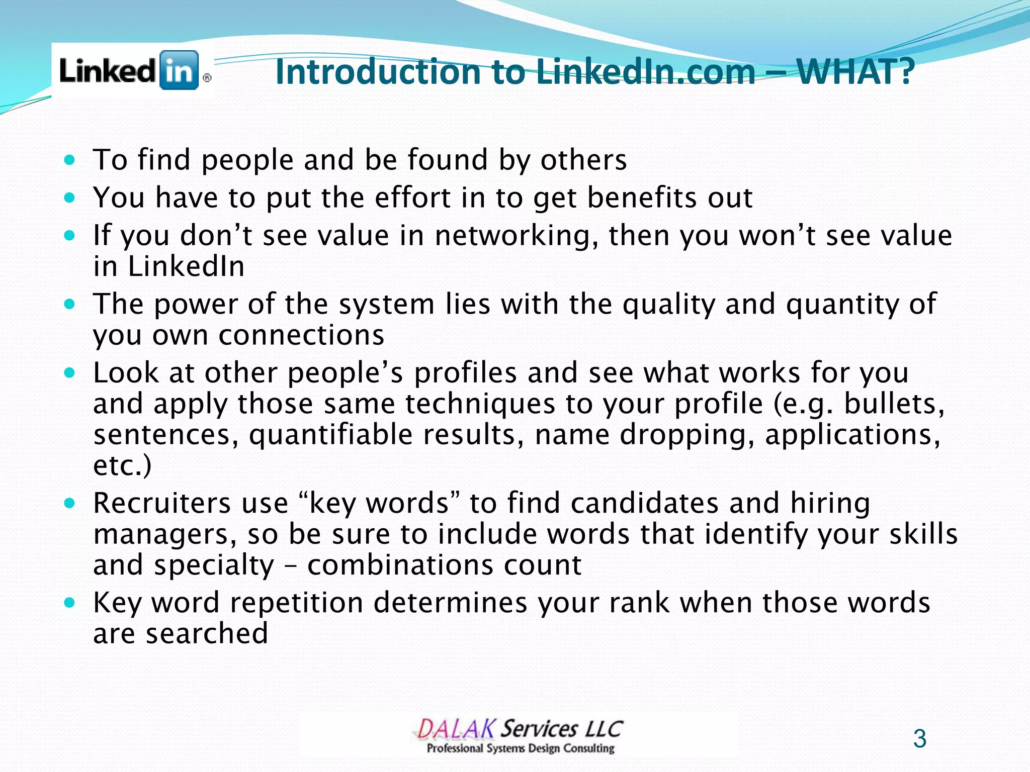 Introduction to LinkedIn.com – WHAT?

 To find people and be found by others
 You have to put the effort in to get benefits out
 If you don’t see value in networking, then you won’t see value
    in LinkedIn
   The power of the system lies with the quality and quantity of
    you own connections
   Look at other people’s profiles and see what works for you
    and apply those same techniques to your profile (e.g. bullets,
    sentences, quantifiable results, name dropping, applications,
    etc.)
   Recruiters use “key words” to find candidates and hiring
    managers, so be sure to include words that identify your skills
    and specialty – combinations count
   Key word repetition determines your rank when those words
    are searched


                                                               3
 