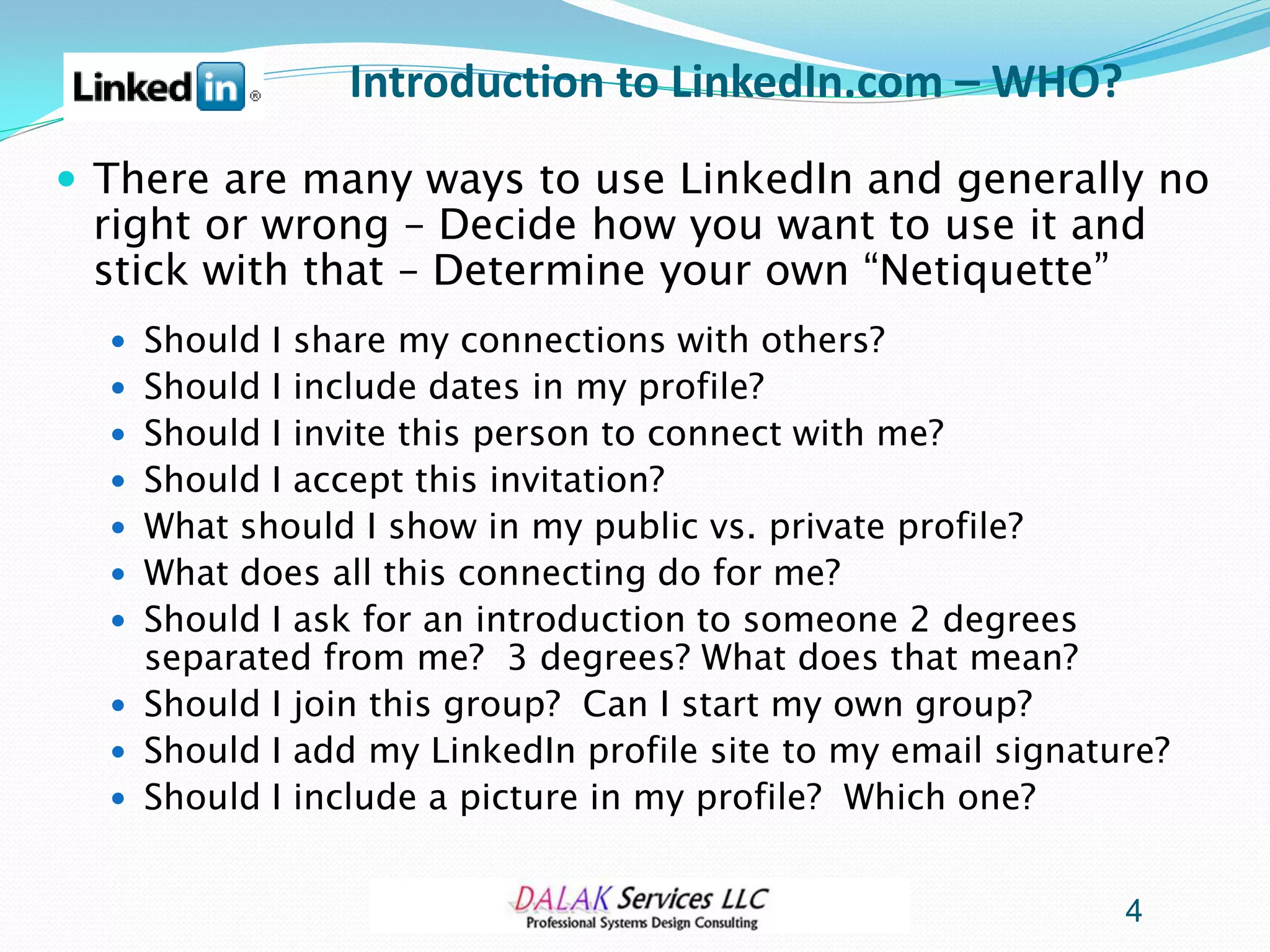 Introduction to LinkedIn.com – WHO?
 There are many ways to use LinkedIn and generally no
 right or wrong – Decide how you want to use it and
 stick with that – Determine your own “Netiquette”
   Should I share my connections with others?
   Should I include dates in my profile?
   Should I invite this person to connect with me?
   Should I accept this invitation?
   What should I show in my public vs. private profile?
   What does all this connecting do for me?
   Should I ask for an introduction to someone 2 degrees
    separated from me? 3 degrees? What does that mean?
   Should I join this group? Can I start my own group?
   Should I add my LinkedIn profile site to my email signature?
   Should I include a picture in my profile? Which one?


                                                             4
 