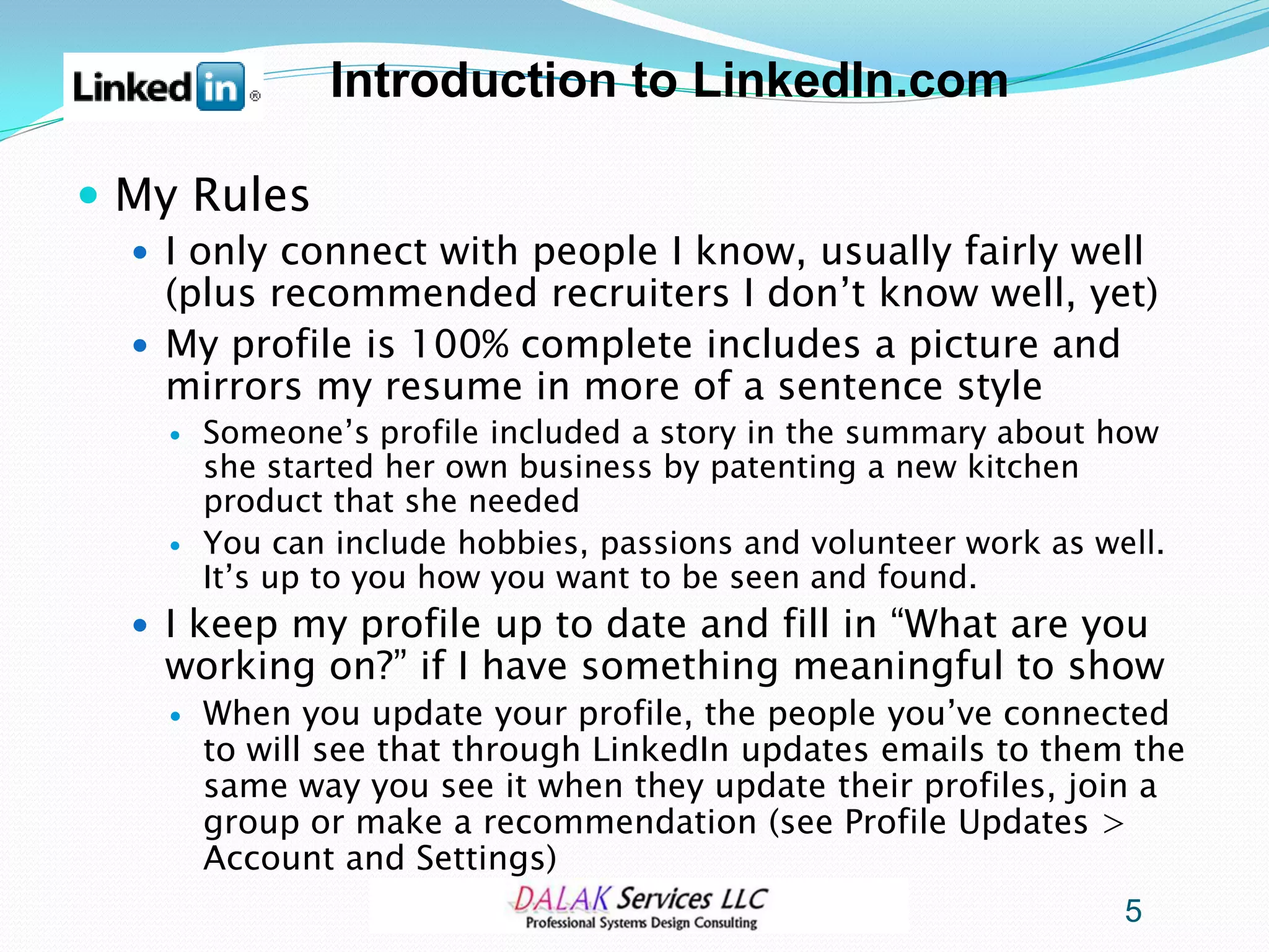 Introduction to LinkedIn.com

 My Rules
   I only connect with people I know, usually fairly well
    (plus recommended recruiters I don’t know well, yet)
   My profile is 100% complete includes a picture and
    mirrors my resume in more of a sentence style
       Someone’s profile included a story in the summary about how
        she started her own business by patenting a new kitchen
        product that she needed
       You can include hobbies, passions and volunteer work as well.
        It’s up to you how you want to be seen and found.
   I keep my profile up to date and fill in “What are you
   working on?” if I have something meaningful to show
       When you update your profile, the people you’ve connected
        to will see that through LinkedIn updates emails to them the
        same way you see it when they update their profiles, join a
        group or make a recommendation (see Profile Updates >
        Account and Settings)
                                                                  5
 