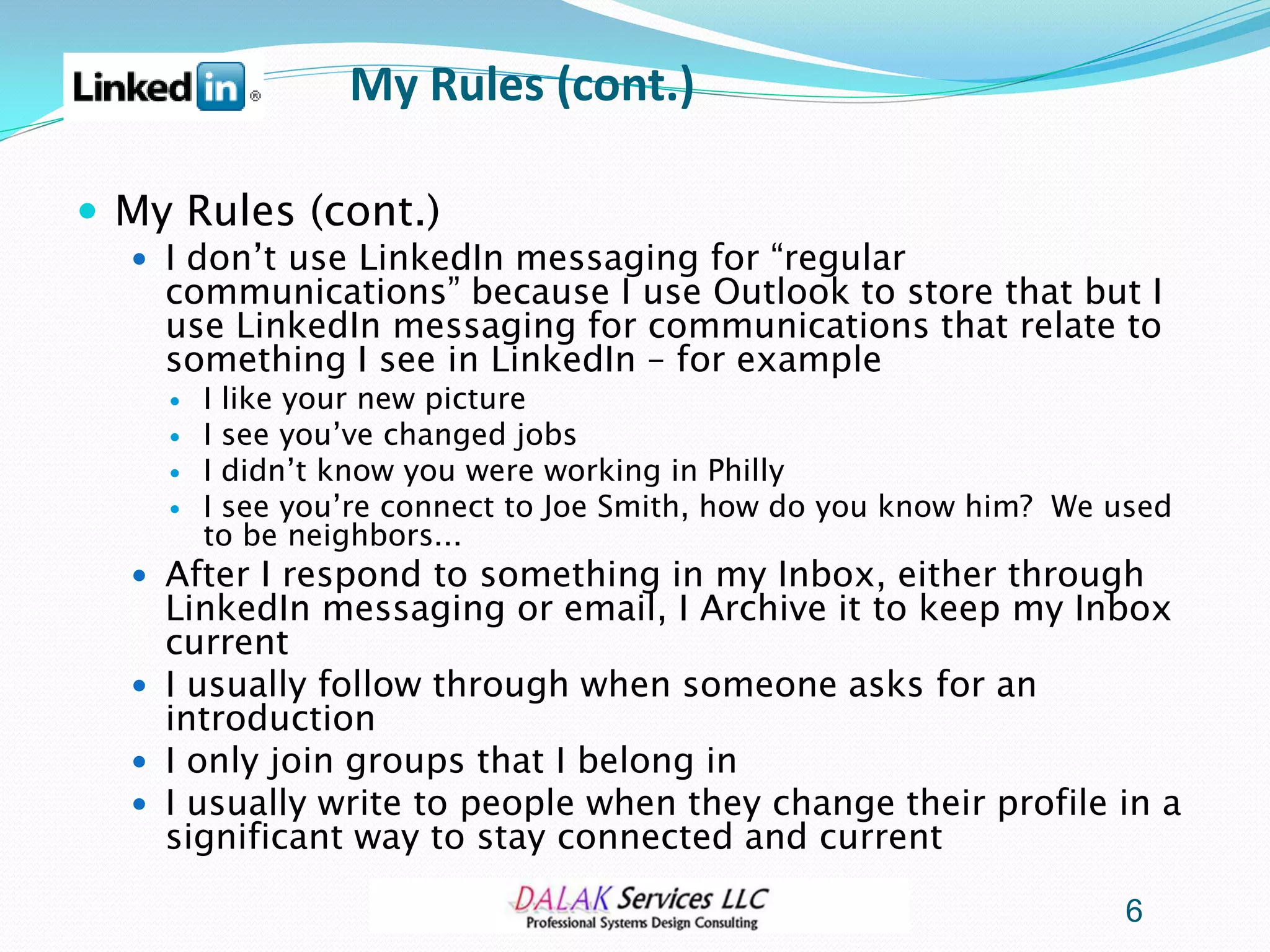 My Rules (cont.)

 My Rules (cont.)
   I don’t use LinkedIn messaging for “regular
    communications” because I use Outlook to store that but I
    use LinkedIn messaging for communications that relate to
    something I see in LinkedIn – for example
       I like your new picture
       I see you’ve changed jobs
       I didn’t know you were working in Philly
       I see you’re connect to Joe Smith, how do you know him? We used
        to be neighbors...
   After I respond to something in my Inbox, either through
    LinkedIn messaging or email, I Archive it to keep my Inbox
    current
   I usually follow through when someone asks for an
    introduction
   I only join groups that I belong in
   I usually write to people when they change their profile in a
    significant way to stay connected and current

                                                                   6
 