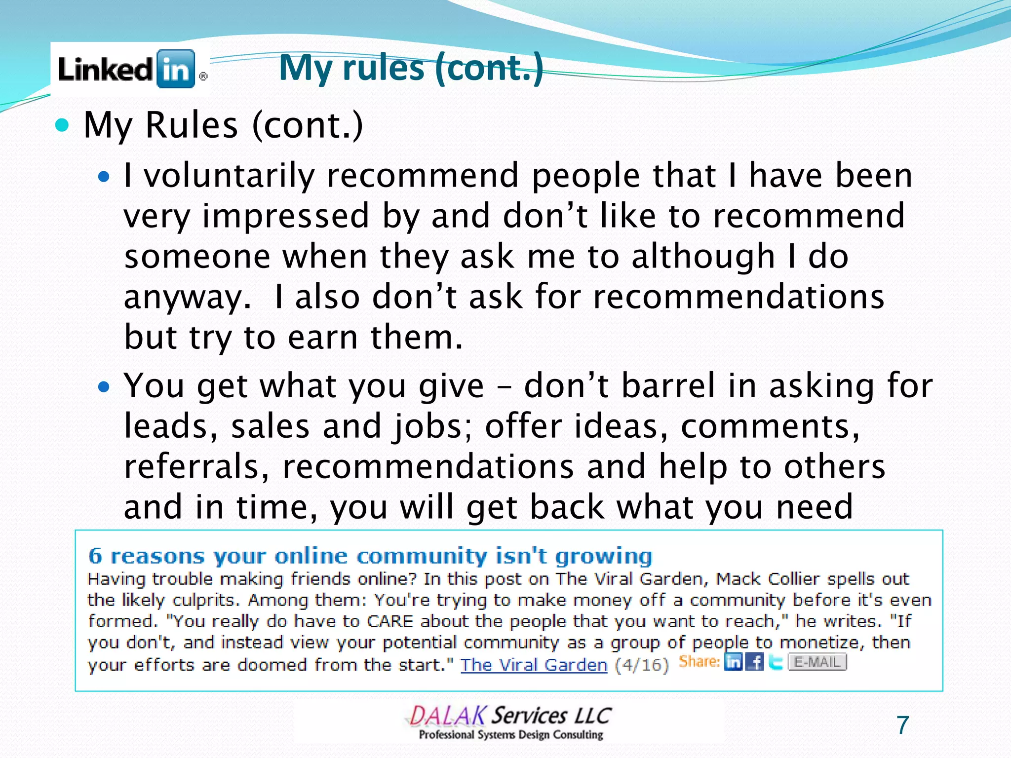 My rules (cont.)
 My Rules (cont.)
   I voluntarily recommend people that I have been
    very impressed by and don’t like to recommend
    someone when they ask me to although I do
    anyway. I also don’t ask for recommendations
    but try to earn them.
   You get what you give – don’t barrel in asking for
    leads, sales and jobs; offer ideas, comments,
    referrals, recommendations and help to others
    and in time, you will get back what you need




                                                   7
 