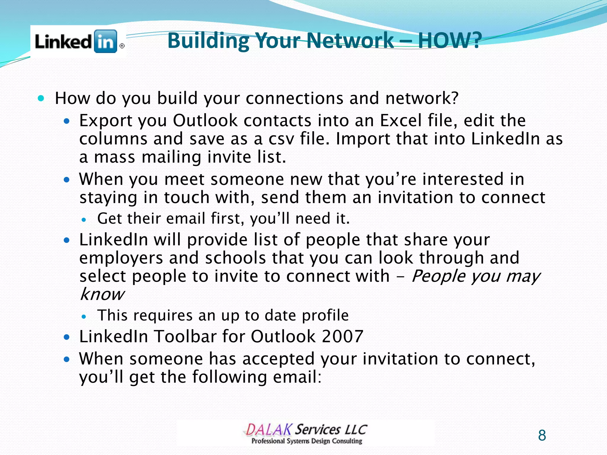 Building Your Network – HOW?

 How do you build your connections and network?
   Export you Outlook contacts into an Excel file, edit the
    columns and save as a csv file. Import that into LinkedIn as
    a mass mailing invite list.
   When you meet someone new that you’re interested in
    staying in touch with, send them an invitation to connect
        Get their email first, you’ll need it.
   LinkedIn will provide list of people that share your
    employers and schools that you can look through and
    select people to invite to connect with - People you may
    know
        This requires an up to date profile
   LinkedIn Toolbar for Outlook 2007
   When someone has accepted your invitation to connect,
    you’ll get the following email:


                                                               8
 