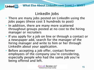 What Else About LinkedIn.com (cont.) – WHY?

                    LinkedIn Jobs
• There are many jobs posted on LinkedIn using the
  Jobs pages (these cost $ hundreds to post)
• In addition, there are many more scattered
  throughout groups posted at no cost to the hiring
  manager or recruiters
• If you apply for a job on line or through a contact or
  a newspaper add, search for the manager of the
  hiring manager and write to him or her through
  LinkedIn about your application.
• Before accepting a job offer, contact former
  employees of the company you’re considering,
  especially people who had the same job you’re
  being offered and left.
                                                   15
 