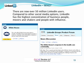 LinkedIn – WHO?

There are now over 50 million LinkedIn users.
Compared to other social media options, LinkedIn
has the highest concentration of business people,
movers and shakers and people with influence.




                                                    19
 