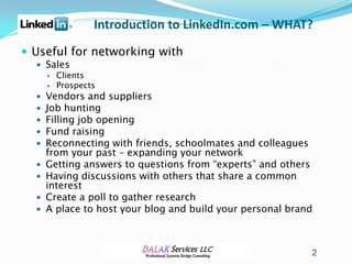 Introduction to LinkedIn.com – WHAT?
 Useful for networking with
   Sales
     Clients
     Prospects
   Vendors and suppliers
   Job hunting
   Filling job opening
   Fund raising
   Reconnecting with friends, schoolmates and colleagues
      from your past – expanding your network
     Getting answers to questions from “experts” and others
     Having discussions with others that share a common
      interest
     Create a poll to gather research
     A place to host your blog and build your personal brand



                                                            2
 