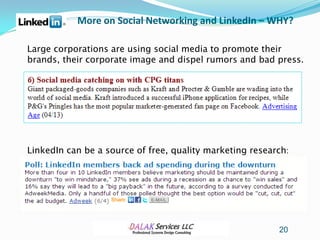 More on Social Networking and LinkedIn – WHY?

Large corporations are using social media to promote their
brands, their corporate image and dispel rumors and bad press.




LinkedIn can be a source of free, quality marketing research:




                                                          20
 